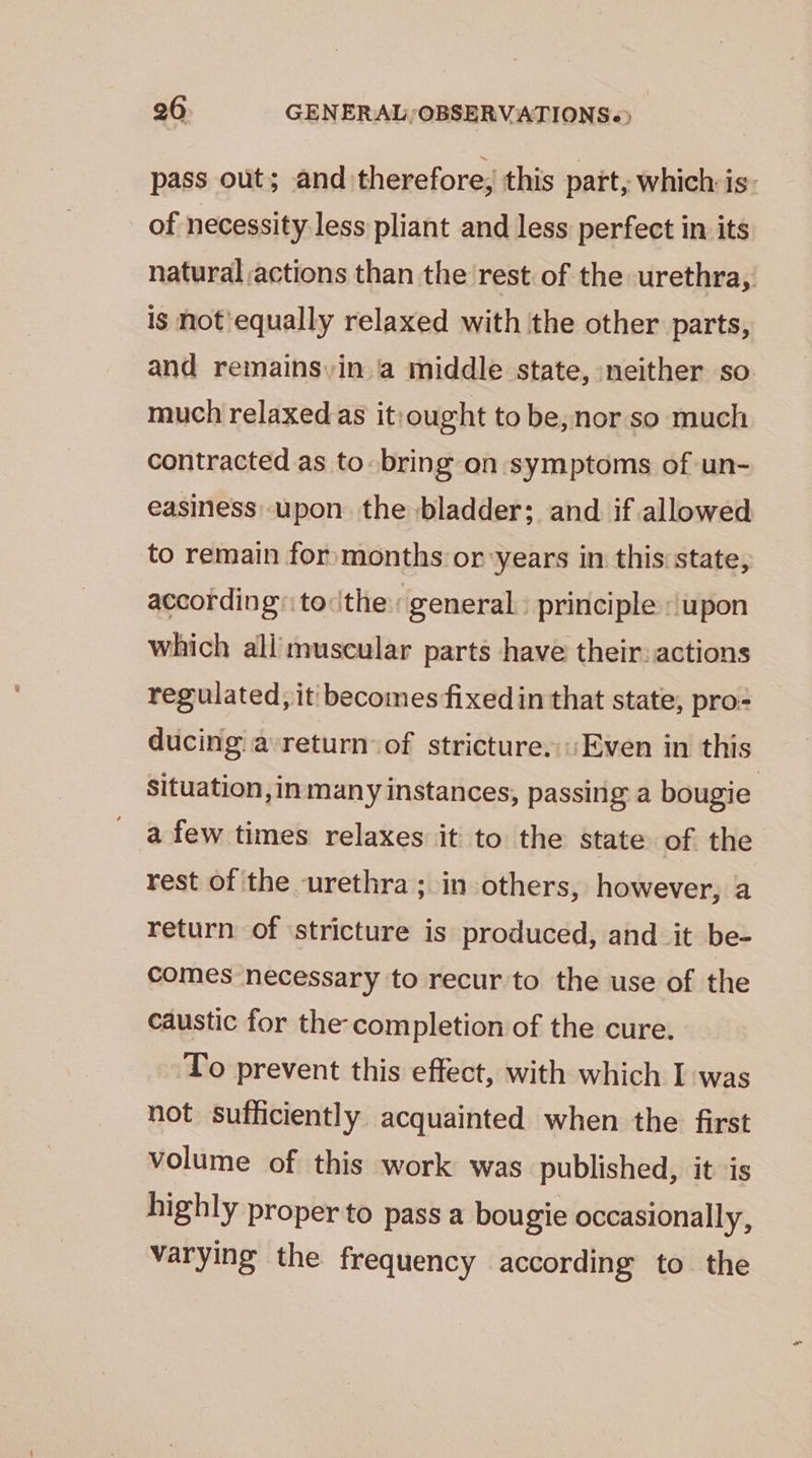 pass out; and: therefore, this part, which: is: of necessity less pliant and less perfect in its natural actions than the rest of the urethra, is not equally relaxed with the other parts, and remains. in a middle state, neither so much relaxed as it:ought to be,nor so much contracted as to bring on symptoms of un- easiness upon the bladder; and if allowed to remain for months or years in this state, according’: to:ithe general. principle «upon which ali muscular parts have their: actions regulated, it: becomes fixed in that state, pro- ducing a return of stricture. ‘Even in this Situation ,in many instances, passing a bougie | a few times relaxes it to the state of the rest of the urethra; in others, however, a return of stricture is produced, and it be- comes necessary to recur to the use of the caustic for the completion of the cure. To prevent this effect, with which I was not sufficiently acquainted when the first volume of this work was published, it is highly proper to pass a bougie occasionally, varying the frequency according to the