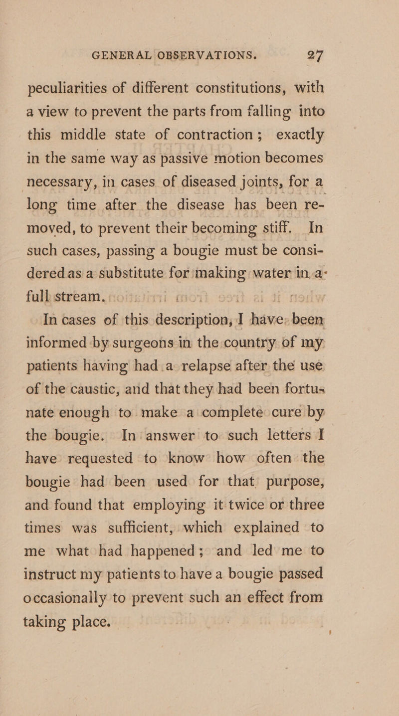 peculiarities of different constitutions, with a view to prevent the parts from falling into this middle state of contraction; exactly in the same way as passive motion becomes necessary, in cases of diseased joints, for a long time after the disease has been re- moved, to prevent their becoming stiff. In such cases, passing a bougie must be consi- deredas a substitute for making water in.a- fulkistream.soiciinyi mo7 | In cases of this Keuantesla ie, iiss informed by surgeons in the country of my patients having hada relapse after the use of the caustic, and that they had been fortus nate enough to make a complete cure by the bougie. In ‘answer to such letters I have requested to know how often the bougie had been used for that, purpose, and found that employing it twice or three times was sufficient, which explained to me what had happened; and led me to instruct my patients to have a bougie passed occasionally to prevent such an effect from taking place.