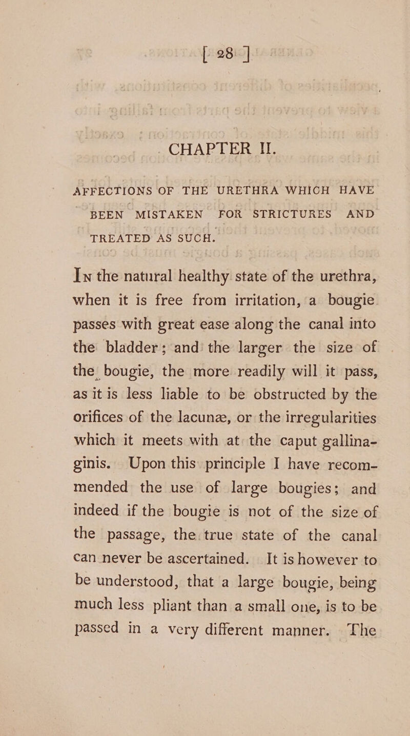 [ 28: ] ~ CHAPTER II. AFFECTIONS OF THE URETHRA WHICH HAVE BEEN MISTAKEN FOR STRICTURES AND TREATED AS SUCH. In the natural healthy state of the urethra, when it is free from irritation, a bougie passes with great ease along the canal into the bladder; and the larger the size of the bougie, the more readily will it pass, as itis less liable to be obstructed by the orifices of the lacunz, or the irregularities which it meets with at the caput gallina- ginis. Upon this principle I have recom- mended the use of large bougies; and indeed if the bougie is not of the size of the passage, the true state of the canal can never be ascertained. It is however to be understood, that a large bougie, being much less pliant than a small one, is to be passed in a very different manner. The