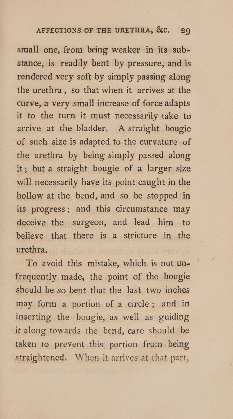 small one, from being weaker in its sub- stance, is readily bent by pressure, and is rendered very soft by simply passing along the urethra, so that when it arrives at the curve, a very small increase of force adapts it to the turn it must necessarily take to arrive at the bladder. A straight bougie of such size is adapted to the curvature of the urethra by being simply passed along it; but a straight bougie of a larger size will necessarily have its point caught in the hollow at the bend, and so be stopped in its progress; and this circumstance may deceive the surgeon, and lead him -to believe that there is a stricture in the urethra. To avoid this mistake, which, is not un- frequently made, the point of the bougie should: be so bent that the last two inches may form a portion of a circle; and in inserting the. bougie, as well as guiding ‘it along towards the bend, care should be taken to prevent this portion from, being straightened. When it arrives at that part,
