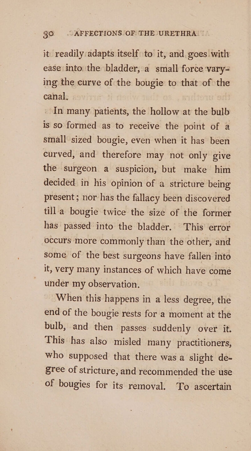 it. readily adapts itself to it, and. goes with ease into: the bladder, a small force ‘vary- ing the curve of the bougie to that of the canal. In many patients, the hollow at the bulb is so formed as to receive the point of a small sized bougie, even when it has been curved, and therefore may not only give the surgeon a suspicion, but make him decided in his opinion of a stricture being present ; nor has the fallacy been discovered till a bougie twice the size of the former has passed into the bladder. This error occurs more commonly than the other, and some of the best surgeons have fallen into it, very many instances of which have come under my observation. When this happens in a less degree, the end of the bougie rests for a moment at the bulb, and then passes suddenly over it. This has also misled many practitioners, who supposed that there was a slight de- gree of stricture, and recommended the use of bougies for its removal. To ascertain