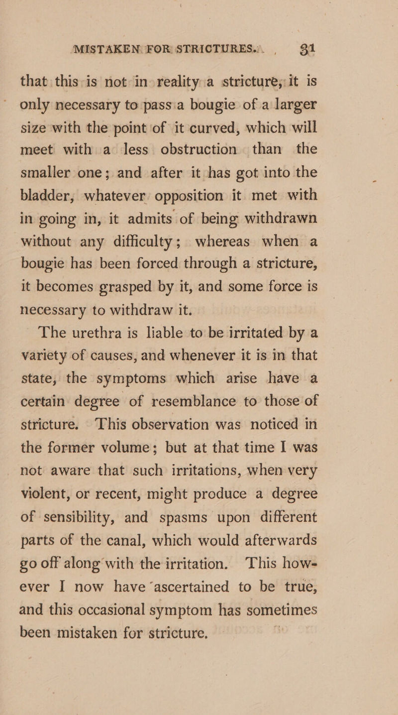 that this is not in reality a stricture, it is only necessary to pass.a bougie of a larger size with the point of it curved, which will meet with a less obstruction than the smaller one; and after it has got into the bladder, whatever opposition it met with in going in, it admits of being withdrawn without any difficulty; whereas when a bougie has been forced through a stricture, it becomes grasped by it, and some force is necessary to withdraw it. _ The urethra is liable to be irritated by a variety of causes, and whenever it is in that state, the symptoms which arise have a certain degree of resemblance to those of stricture. This observation was noticed in the former volume; but at that time I was not aware that such irritations, when very violent, or recent, might produce a degree of sensibility, and spasms upon different parts of the canal, which would afterwards go off along with the irritation. This how- ever I now have ‘ascertained to be true, and this occasional symptom has sometimes been mistaken for stricture. i