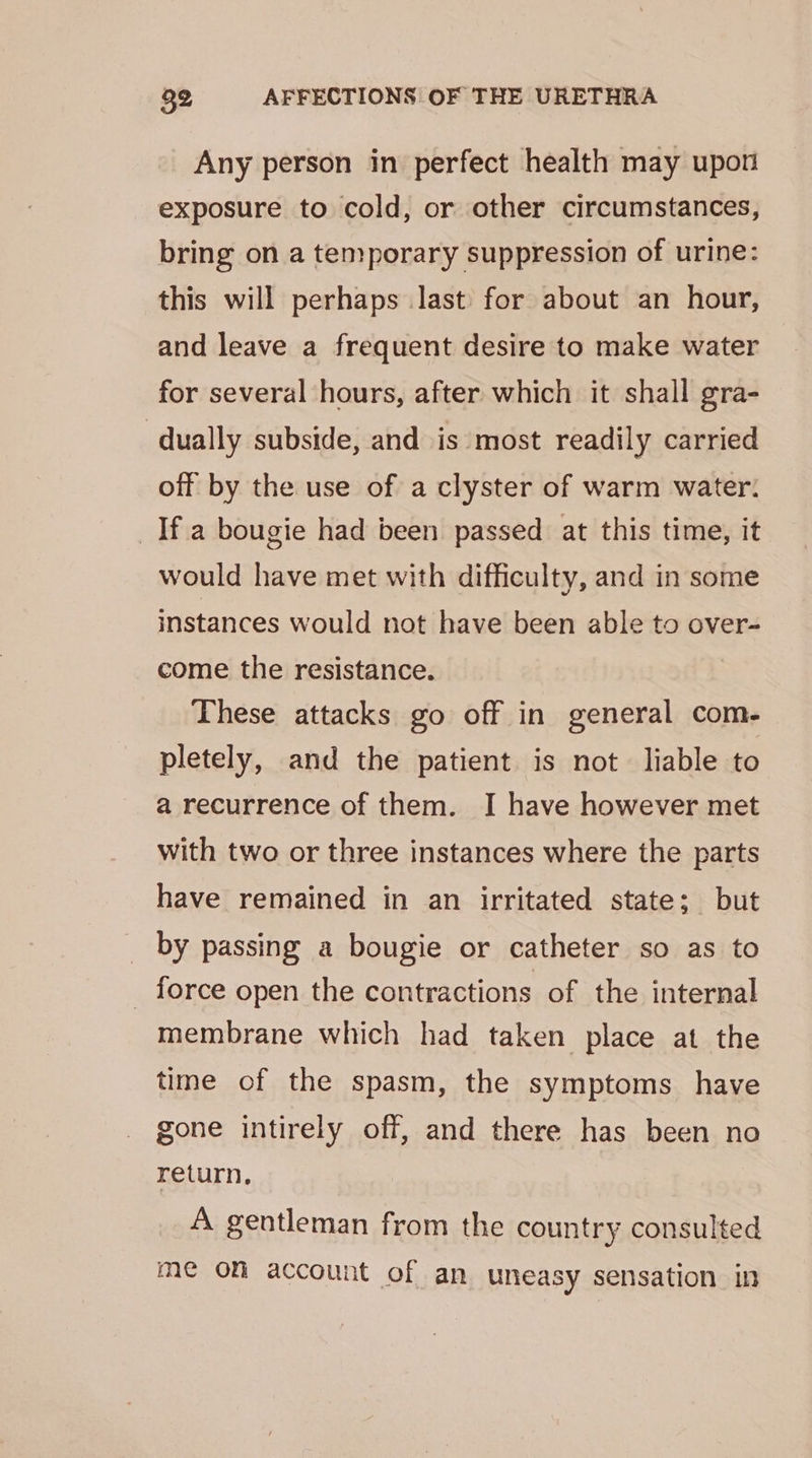 Any person in perfect health may upon exposure to cold, or other circumstances, bring on a temporary suppression of urine: this will perhaps last for about an hour, and leave a frequent desire to make water for several hours, after which it shall gra- dually subside, and is most readily carried off by the use of a clyster of warm water. _If.a bougie had been passed at this time, it would have met with difficulty, and in some instances would not have been able to over- come the resistance. These attacks go off in general com- pletely, and the patient is not liable to a recurrence of them. I have however met with two or three instances where the parts have remained in an irritated state; but by passing a bougie or catheter so as to _ force open the contractions of the internal membrane which had taken place at the time of the spasm, the symptoms have gone intirely off, and there has been no return, A gentleman from the country consulted me om account of an uneasy sensation in