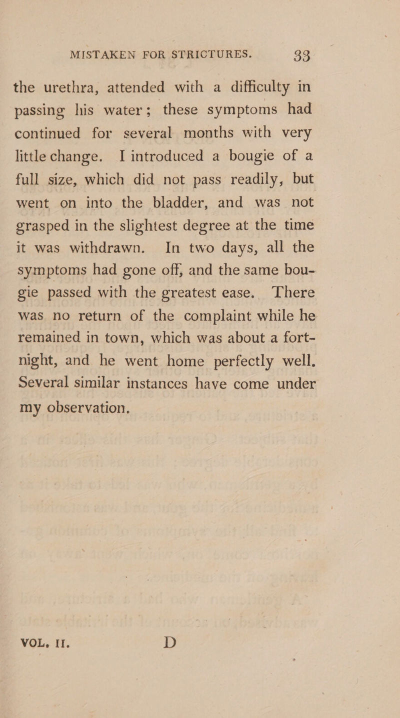 the urethra, attended with a difficulty in passing his water; these symptoms had continued for several months with very little change. I introduced a bougie of a full size, which did not pass readily, but went on into the bladder, and was_ not grasped in the slightest degree at the time it was withdrawn. In two days, all the symptoms had gone off, and the same bou- gie passed with the greatest ease. There was no return of the complaint while he remained in town, which was about a fort- night, and he went home perfectly well. Several similar instances have come under my observation. VOL. Il. D