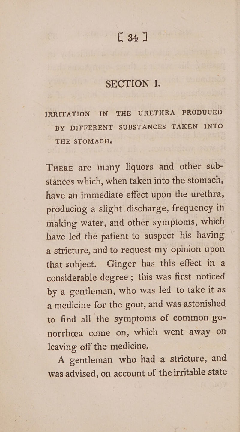SECTION I. IRRITATION IN THE URETHRA PRODUCED BY DIFFERENT SUBSTANCES TAKEN INTO THE STOMACH. THERE are many liquors and other sub- stances which, when taken into the stomach, have an immediate effect upon the urethra, producing a slight discharge, frequency in making water, and other symptoms, which have led the patient to suspect his having a stricture, and to request my opinion upon that subject. Ginger has this effect in a considerable degree ; this was first noticed by a gentleman, who was led to take it as 2 medicine for the gout, and was astonished to find all the symptoms of common go- norrhcea come on, which went away on leaving: off the medicine. | A gentleman who had a stricture, and was advised, on account of the irritable state