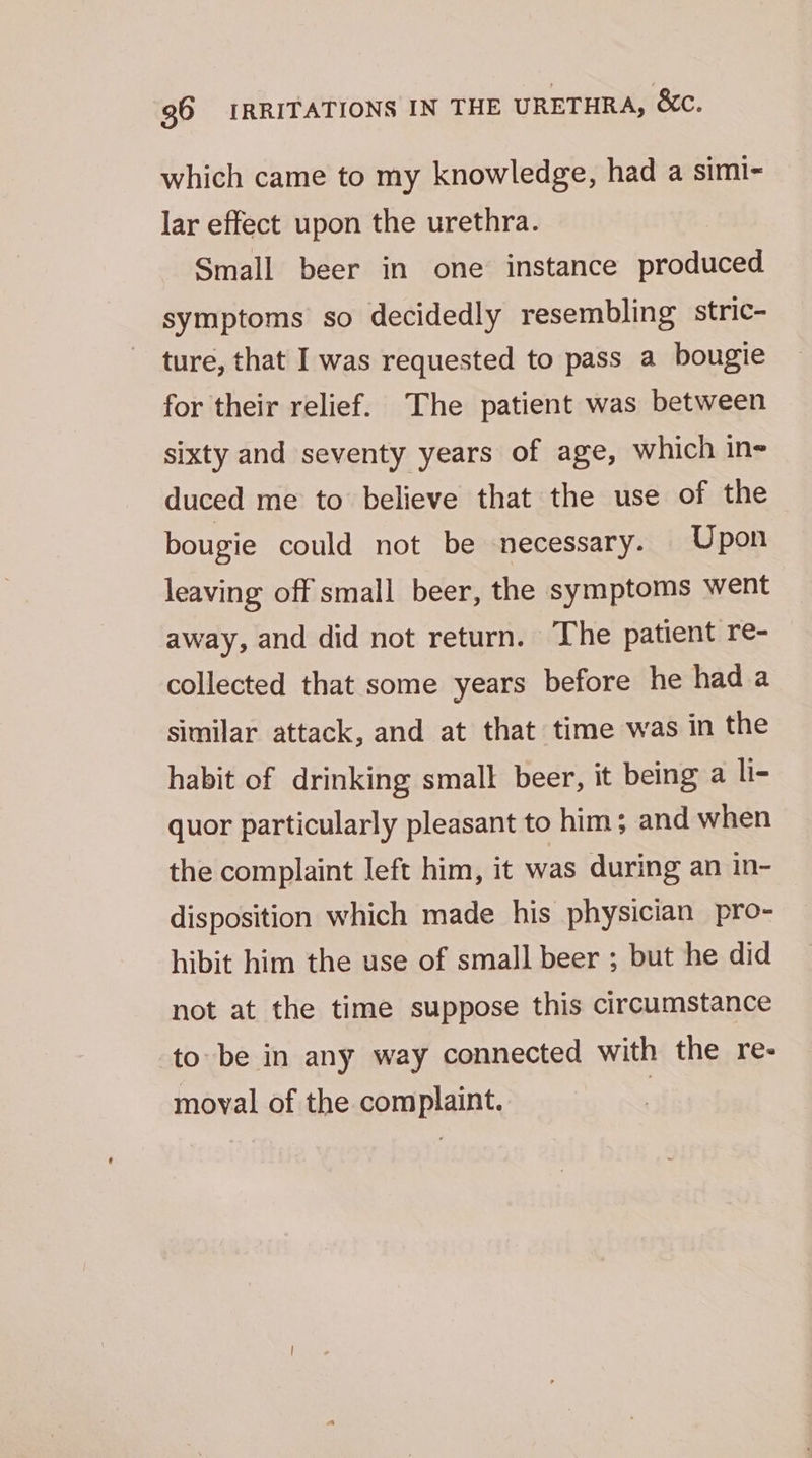 which came to my knowledge, had a simi~ lar effect upon the urethra. Small beer in one instance produced symptoms so decidedly resembling stric- ture, that I was requested to pass a bougie for their relief. The patient was between sixty and seventy years of age, which in- duced me to believe that the use of the bougie could not be necessary. Upon leaving off small beer, the symptoms went away, and did not return. The patient re- collected that some years before he hada similar attack, and at that time was in the habit of drinking small beer, it being a li- quor particularly pleasant to him; and when the complaint left him, it was during an in- disposition which made his physician pro- hibit him the use of small beer ; but he did not at the time suppose this circumstance to be in any way connected with the re- moval of the complaint. |