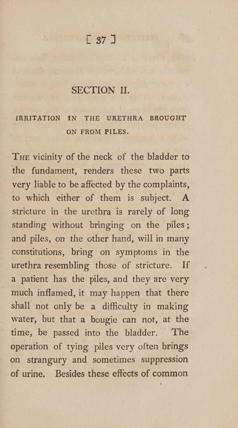 E37] SECTION II. IRRITATION IN THE URETHRA BROUGHT ON FROM PILES. Tue vicinity of the neck of the bladder to the fundament, renders these two parts very liable to be affected by the complaints, to which either of them is subject. A stricture in the urethra is rarely of long standing without bringing on the piles; and piles, on the other hand, will in many constitutions, bring on symptoms in the urethra resembling those of stricture. If a patient has the piles, and they are very much inflamed, it may happen that there shall not only be a difficulty in making water, but that a bougie can not, at the time, be passed into the bladder. The operation of tying piles very often brings on strangury and sometimes suppression of urine. Besides these effects of common ‘