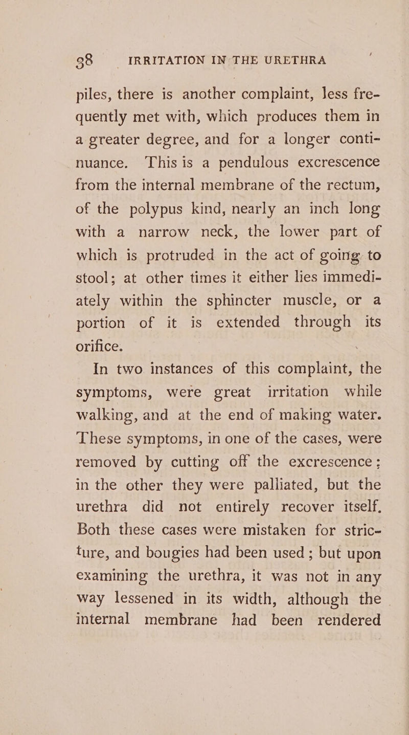 98 IRRITATION IN THE URETHRA piles, there is another complaint, Jess fre- quently met with, which produces them in a greater degree, and for a longer conti- nuance. This is a pendulous excrescence from the internal membrane of the rectum, of the polypus kind, nearly an inch long with a narrow neck, the lower part of which is protruded in the act of going to stool; at other times it either lies immedi- ately within the sphincter muscle, or a portion of it is extended through its orifice. In two instances of this complaint, the symptoms, were great irritation while walking, and at the end of making water. These symptoms, in one of the cases, were removed by cutting off the excrescence; in the other they were palliated, but the urethra did not entirely recover itself, Both these cases were mistaken for stric- ture, and bougies had been used ; but upon examining the urethra, it was not in any way lessened in its width, although the | internal membrane had been rendered