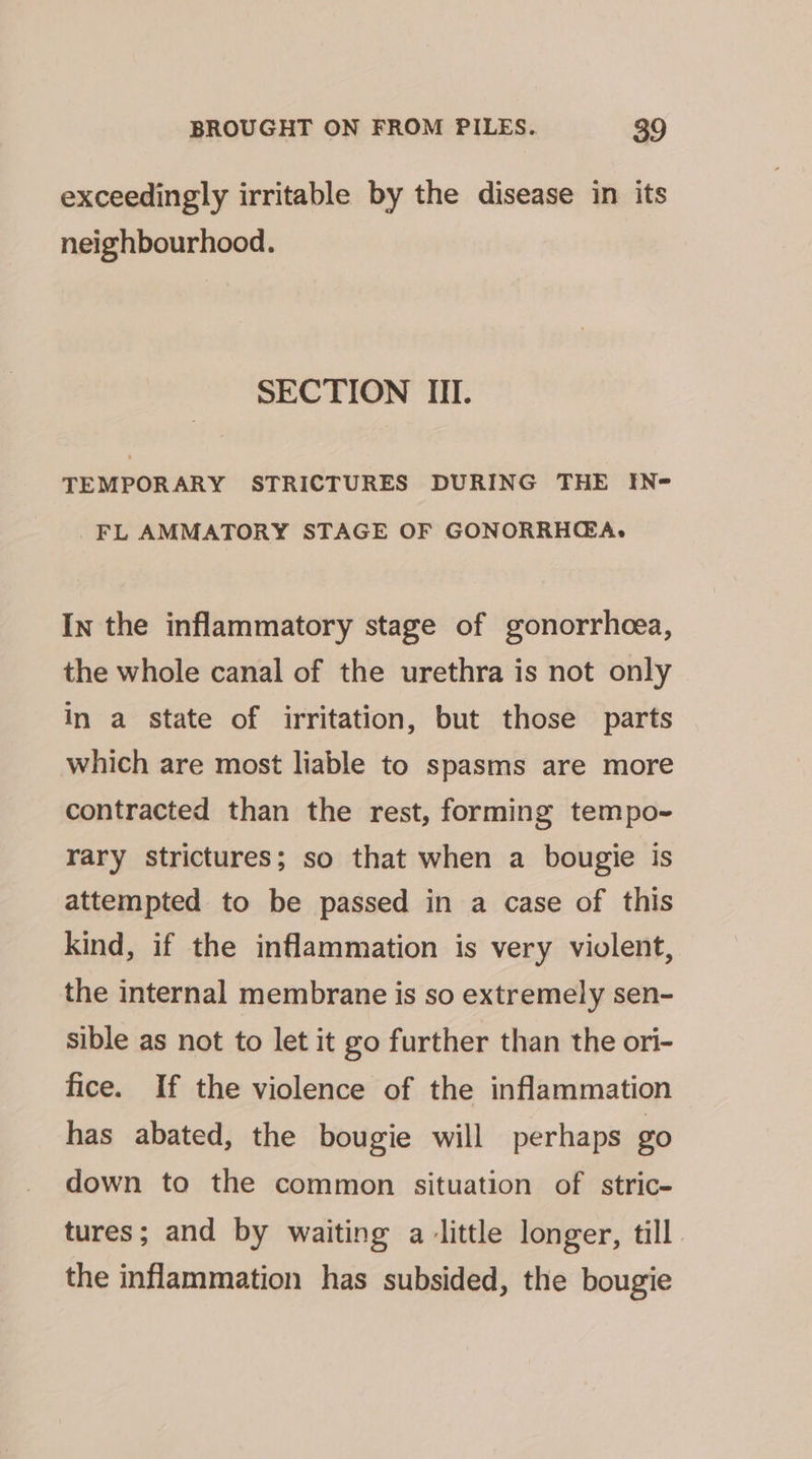 exceedingly irritable by the disease in its neighbourhood. SECTION III. TEMPORARY STRICTURES DURING THE IN- FL AMMATORY STAGE OF GONORRHGA, In the inflammatory stage of gonorrheea, the whole canal of the urethra is not only in a state of irritation, but those parts which are most liable to spasms are more contracted than the rest, forming tempo- rary strictures; so that when a bougie is attempted to be passed in a case of this kind, if the inflammation is very violent, the internal membrane is so extremely sen- sible as not to let it go further than the ori- fice. If the violence of the inflammation has abated, the bougie will perhaps g0 down to the common situation of stric- tures; and by waiting a little longer, till the inflammation has subsided, the bougie