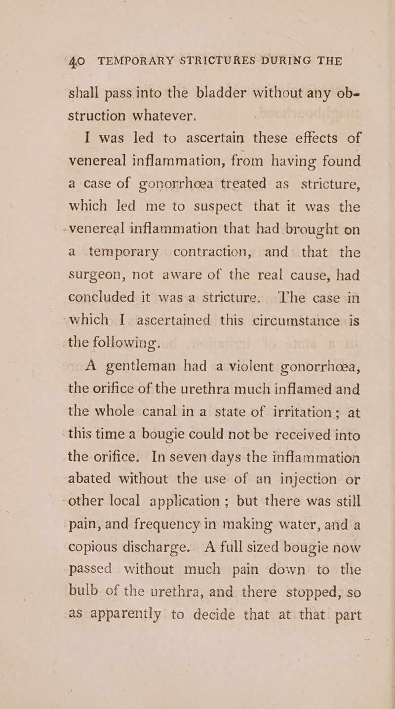 shall pass into the bladder without any ob- struction whatever. I was led to ascertain these effects of venereal inflammation, from having found a case of gonorrhoea treated as_ stricture, which led me to suspect that it was the -venereal inflammation that had brought on a temporary contraction, and that the surgeon, not aware of the real cause, had concluded it was a stricture. The case in ‘which I ascertained this circumstance is the following. A gentleman had a violent gonorrhcea, the orifice of the urethra much inflamed and the whole canal in a state of irritation; at this time a bougie could not be received into the orifice. In seven days the inflammation abated without the use of an injection or other local application ; but there was still ‘pain, and frequency in making water, and a copious discharge. A full sized bougie now passed without much pain down to the bulb of the urethra, and there stopped, so as apparently to decide that at that. part