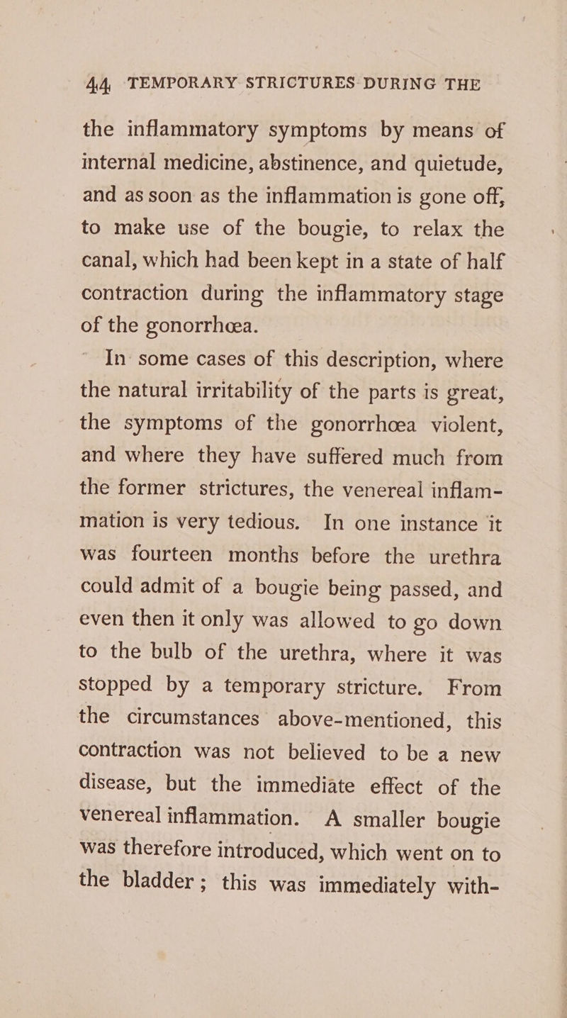 the inflammatory symptoms by means of internal medicine, abstinence, and quietude, and as soon as the inflammation is gone off, to make use of the bougie, to relax the canal, which had been kept in a state of half contraction during the inflammatory stage of the gonorrhea. In some cases of this description, where the natural irritability of the parts is great, the symptoms of the gonorrhoea violent, and where they have suffered much from the former strictures, the venereal inflam- mation is very tedious. In one instance it was fourteen months before the urethra could admit of a bougie being passed, and even then it only was allowed to go down to the bulb of the urethra, where it was Stopped by a temporary stricture. From the circumstances above-mentioned, this contraction was not believed to be a new disease, but the immediate effect of the venereal inflammation. A smaller bougie was therefore introduced, which went on to the bladder; this was immediately with-
