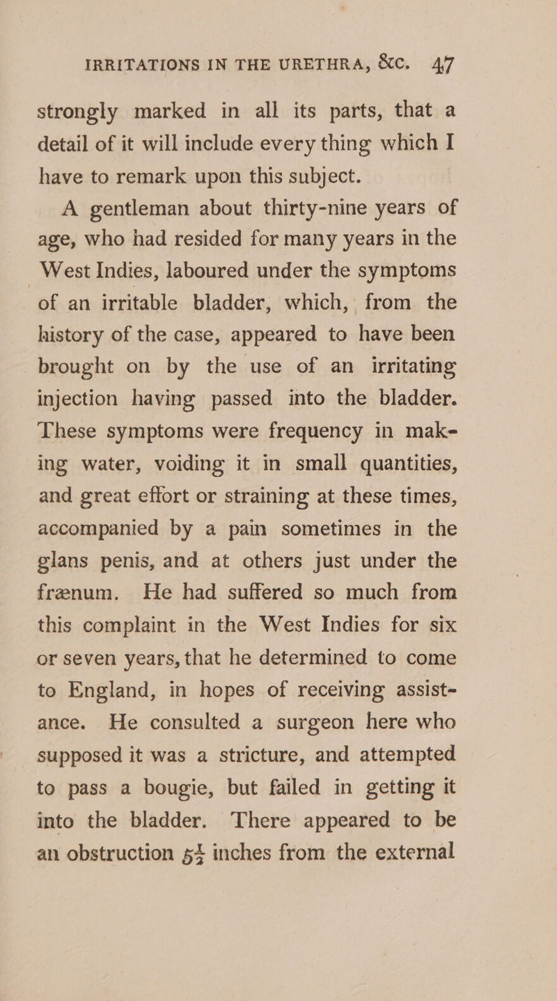 strongly marked in all its parts, that a detail of it will include every thing which I have to remark upon this subject. A gentleman about thirty-nine years of age, who had resided for many years in the _ West Indies, laboured under the symptoms of an irritable bladder, which, from the history of the case, appeared to have been brought on by the use of an_ irritating injection having passed into the bladder. These symptoms were frequency in mak- ing water, voiding it in small quantities, and great effort or straining at these times, accompanied by a pain sometimes in the glans penis, and at others just under the frenum. He had suffered so much from this complaint in the West Indies for six or seven years, that he determined to come to England, in hopes of receiving assist- ance. He consulted a surgeon here who supposed it was a stricture, and attempted to pass a bougie, but failed in getting it into the bladder. There appeared to be an obstruction + inches from the external