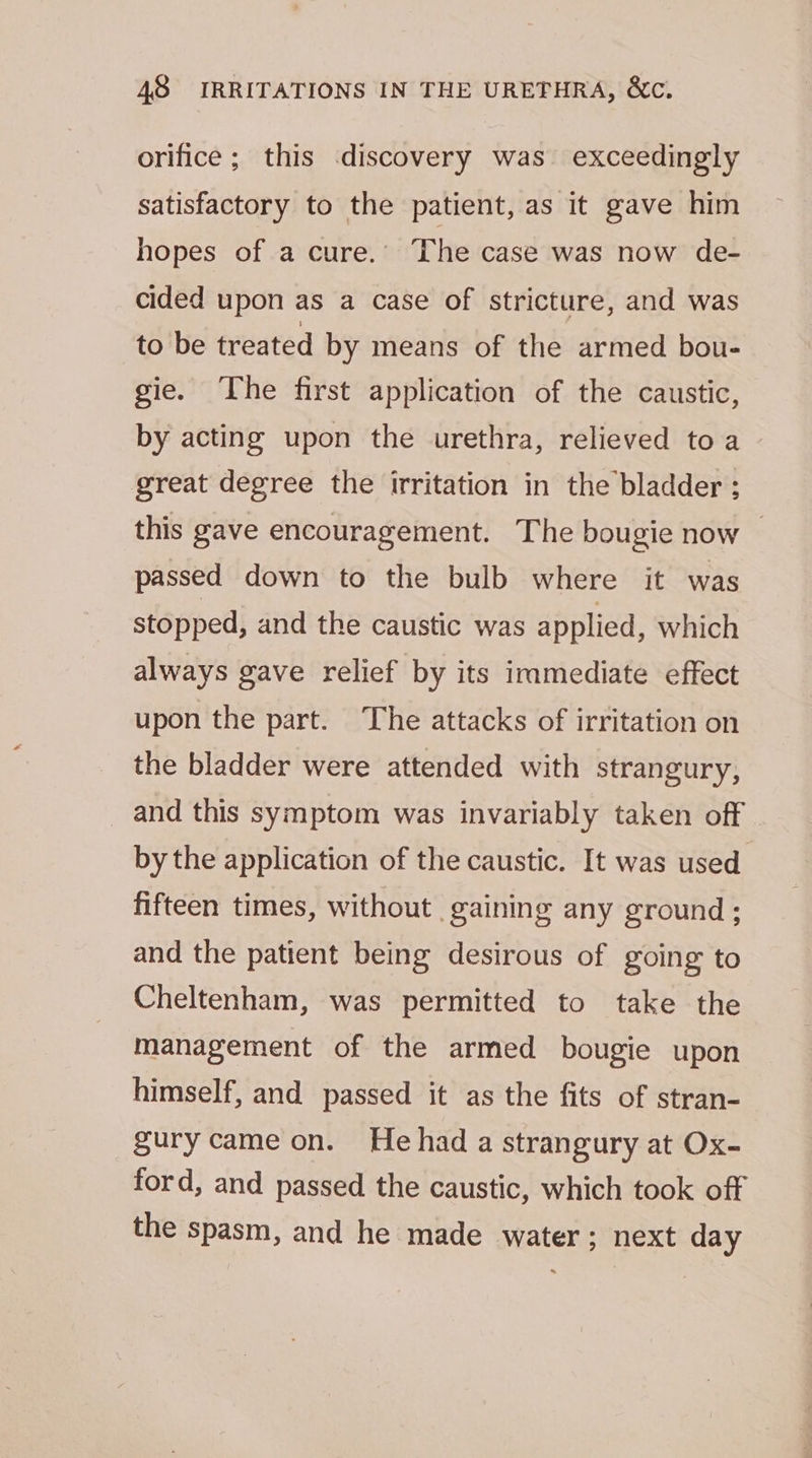 orifice; this discovery was exceedingly satisfactory to the patient, as it gave him hopes of a cure.’ The case was now de- cided upon as a case of stricture, and was to be treated by means of the armed bou- gie. ‘The first application of the caustic, by acting upon the urethra, relieved toa great degree the irritation in the bladder ; this gave encouragement. The bougie now — passed down to the bulb where it was stopped, and the caustic was applied, which always gave relief by its iramediate effect upon the part. The attacks of irritation on the bladder were attended with strangury, and this symptom was invariably taken off by the application of the caustic. It was used fifteen times, without gaining any ground ; and the patient being desirous of going to Cheltenham, was permitted to take the management of the armed bougie upon himself, and passed it as the fits of stran- gury came on. Hehad a strangury at Ox- ford, and passed the caustic, which took off the spasm, and he made water ; next day