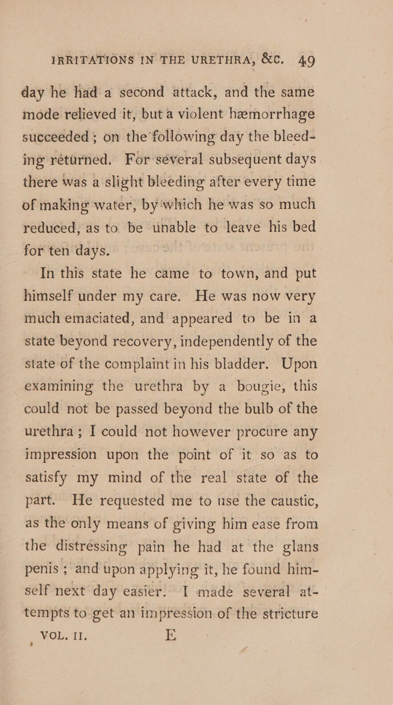 day he hada second attack, and the same mode relieved it, but a violent hemorrhage succeeded ; on the following day the bleed- ing returned. For séveral subsequent days there was a slight bleeding after every time of making water, by‘which he was so much reduced, as to be unable to leave his bed for ten days. In this state he came to town, and put himself under my care. He was now very much emaciated, and appeared to be in a state beyond recovery, independently of the state of the complaint in his bladder. Upon examining the urethra by a bougie, this could not be passed beyond the bulb of the urethra ; I could not however procure any impression upon the point of it so as to satisfy my mind of the real state of the part. He requested me to use the caustic, as the only means of giving him ease from the distressing pain he had at the glans penis ; and upon applying it, he found him- self next day easier. I made several at- tempts to get an impression of the stricture , ¥OL, II. i