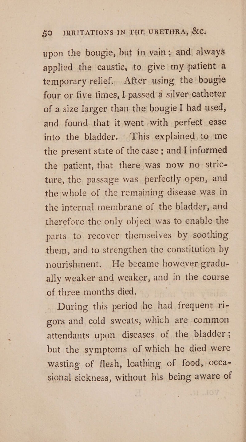 upon the bougie, but in vain; and always applied the caustic, to give my patient a temporary relief. After using the bougie four or five times, I passed a silver catheter of a size larger than the bougie I had used, and found that it went with perfect ease into the bladder. “This explained, to me the present state of the case ; and I informed the patient, that there was now no stric- ture, the passage was perfectly open, and the whole of the remaining disease was in the internal membrane of the bladder, and therefore the only object was to enable the parts to recover themselves by soothing them, and to strengthen the constitution by nourishment. He became however gradu- ally weaker and weaker, and in the course of three months died. During this period he had frequent ri- gors and cold sweats, which are common attendants upon diseases of the bladder; but the symptoms of which he died were wasting of flesh, loathing of food, occa- sional sickness, without his being aware of