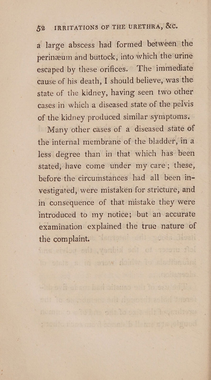 a large abscess had formed between the perineum and buttock, into which the urine escaped by these orifices. “The immediate cause of his death, I should believe, was the state of the kidney, having seen two other cases in which a diseased state of the pelvis of the kidney produced similar symptoms. Many other cases of a diseased state of the internal membrane of the bladder, in a less degree than in that which has been stated; have come under my care; these, before the circumstances had all been in- vestigated, were mistaken for stricture, and in consequence of that mistake they were introduced to my notice; but an accurate examination explained the true nature of the complaint. |
