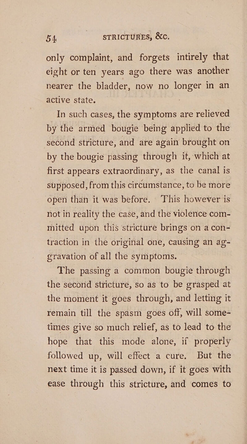 only complaint, and forgets intirely that eight or ten years ago there was another nearer the bladder, now no longer in an active state. In such cases, the symptoms are relieved by the armed bougie being applied to the second stricture, and are again brought on by the bougie passing through it, which at first appears extraordinary, as the canal is supposed, from this circumstance, to be more open than it was before. This however is not in reality the case, and the violence com- mitted upon this stricture brings on a con- traction in the original one, causing an ag- eravation of all the symptoms. | The passing a common bougie throvgh the second stricture, so as to be grasped at the moment it goes through, and letting it remain till the spasm goes off, will some- times give so much relief, as to lead to the hope that this mode alone, if properly followed up, will effect a cure. But the next time it is passed down, if it goes with ease through this stricture, and comes to