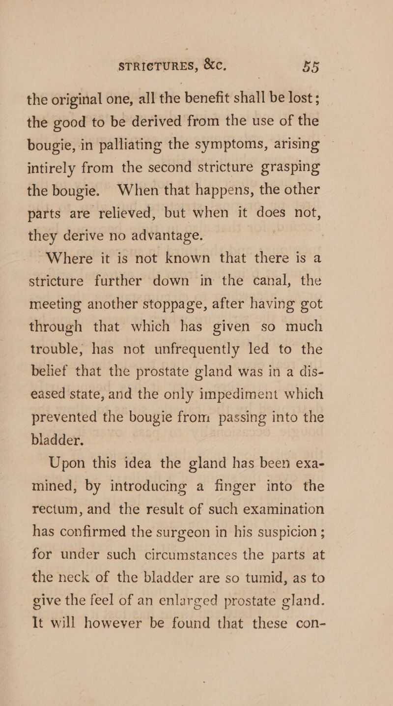 the original one, all the benefit shall be lost ; the good to be derived from the use of the bougie, in palliating the symptoms, arising intirely from the second stricture grasping the bougie. When that happens, the other parts are relieved, but when it does not, they derive no advantage. “Where it is not known that there is a stricture further down in the canal, the meeting another stoppage, after having got through that which has given so much trouble, has not unfrequently led to the belief that the prostate gland was in a dis- eased state, and the only impediment which prevented the bougie from passing into the bladder. Upon this idea the gland has been exa- mined, by introducing a finger into the rectum, and the result of such examination has confirmed the surgeon in his suspicion ; for under such circumstances the parts at the neck of the bladder are so tumid, as to give the feel of an enlarged prostate gland. It will however be found that these con-