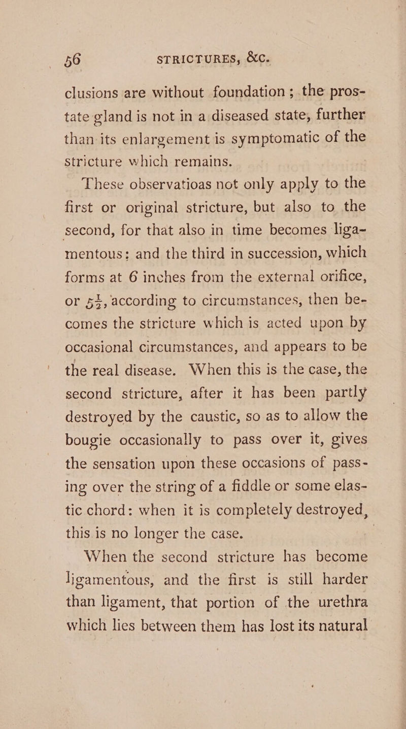clusions are without foundation ; the pros- tate gland is not in a diseased state, further than its enlargement is symptomatic of the stricture which remains. These observatioas not only apply to the first or original stricture, but also to the second, for that also in time becomes liga~ mentous: and the third in succession, which forms at 6 inches from the external orifice, or 54, according to circumstances, then be- comes the stricture which is acted upon by occasional circumstances, and appears to be the real disease. When this is the case, the second stricture, after it has been partly destroyed by the caustic, so as to allow the bougie occasionally to pass over it, gives the sensation upon these occasions of pass- ing over the string of a fiddle or some elas- tic chord: when it is completely destroyed, this is no longer the case. | When the second stricture has become ligamentous, and the first is still harder than ligament, that portion of the urethra which lies between them has lost its natural