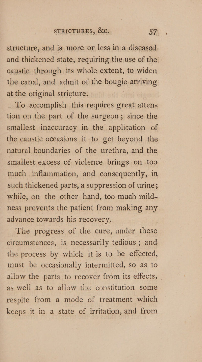 structure, and is more or less in a diseased. and thickened state, requiring the use of the caustic through its whole extent, to widen the canal, and admit of the bang arriving at the original stricture. _ To accomplish this requires great atten- tion on the part of the surgeon; since the smallest inaccuracy in the application of the caustic occasions it to get beyond the natural boundaries of the urethra, and the smallest excess of violence brings on too much inflammation, and consequently, in such thickened parts, a suppression of urine; while, on the other hand, too much mild- ness prevents the patient from making any advance towards his recovery. The progress of the cure, under these circumstances, is necessarily tedious ; and the process by which it is to be effected, must be occasionally intermitted, so as to allow the parts to recover from its effects, as well as to allow the constitution some respite from a mode of treatment which keeps it in a state of irritation, and from