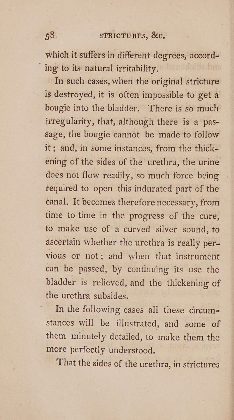 \ which it suffers in different degrees, accord- In such cases, when the original stricture bougie into the bladder. There is so much irregularity, that, although there is a pas- sage, the bougie cannot be made to follow it; and, in some instances, from the thick- ening of the sides of the urethra, the urine does not flow readily, so much force being required to open this indurated part of the canal. It becomes therefore necessary, from time to time in the progress of the cure, to make use of a curved silver sound, to ascertain whether the urethra is really per- vious or not; and when that instrument can be passed, by continuing its use the bladder is relieved, and the thickening of the urethra subsides. In the following cases all these circum- stances will be illustrated, and some of them minutely detailed, to make them the more perfectly understood. That the sides of the urethra, in strictures