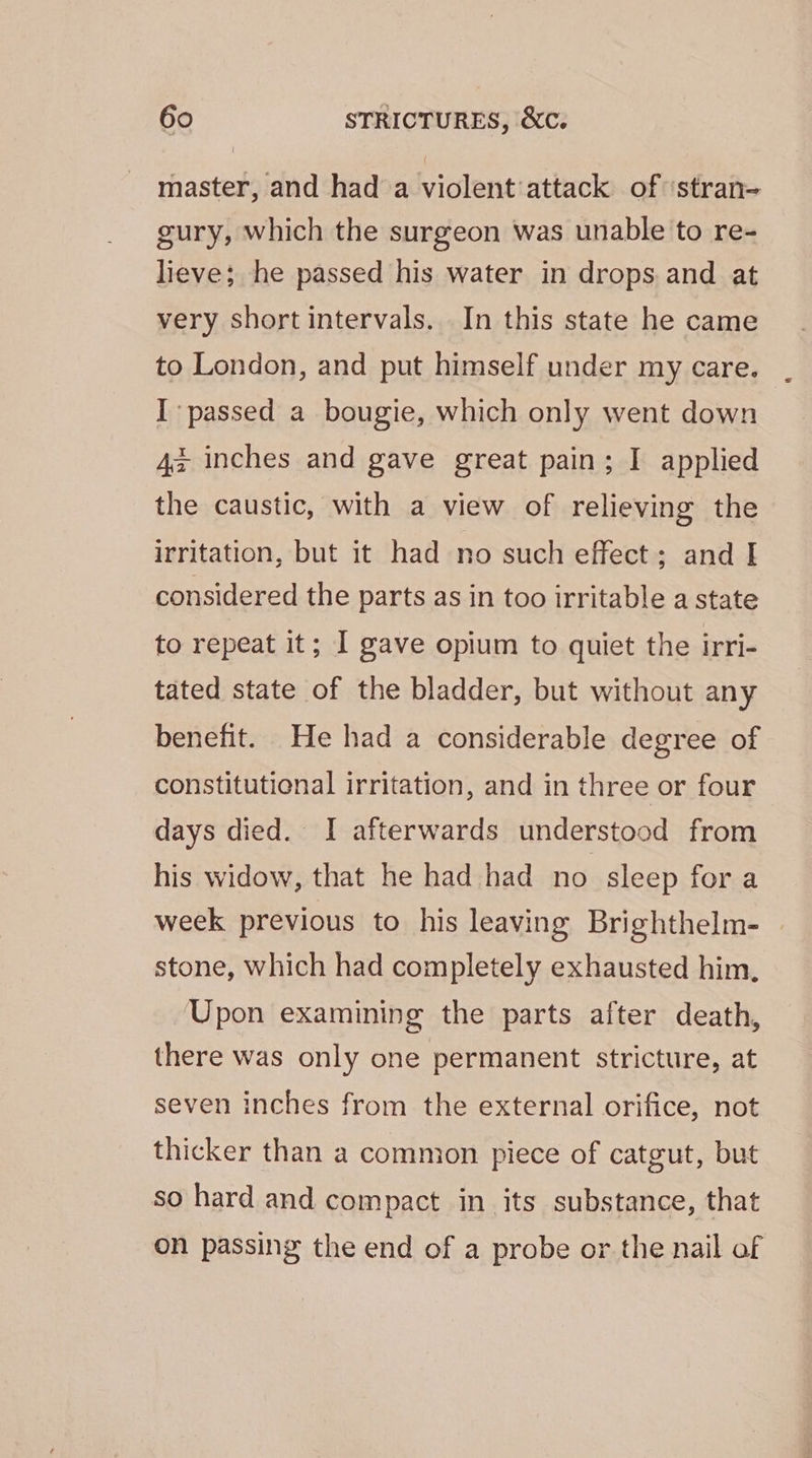 master, and had a violent:attack of ‘stran- gury, which the surgeon was unable to re- lieve; he passed his water in drops and at very short intervals. In this state he came to London, and put himself under my care. I passed a bougie, which only went down z inches and gave great pain; I applied the caustic, with a view of relieving the irritation, but it had no such effect; and I considered the parts as in too irritable a state to repeat it; I gave opium to quiet the irri- tated state of the bladder, but without any benefit. He had a considerable degree of constitutional irritation, and in three or four days died. I afterwards understood from his widow, that he had had no sleep for a week previous to his leaving Brighthelm- stone, which had completely exhausted him, Upon examining the parts after death, there was only one permanent stricture, at seven inches from the external orifice, not thicker than a common piece of catgut, but so hard and compact in its substance, that on passing the end of a probe or the nail of