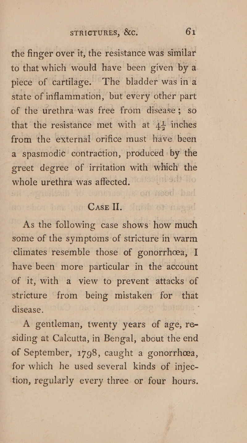 the finger over it, the resistance was similar to that which would have been given by a piece of cartilage. The bladder was in a state of inflammation, but every other part of the urethra was free from disease; so that the resistance met with at 42 inches from the external orifice must have been a spasmodic contraction, produced -by the greet degree of irritation with which’ the whole urethra was affected. | Case II. As the following case shows how much some of the symptoms of stricture in warm climates resemble those of gonorrhoea, I have been more particular in the account of it, with a view to prevent attacks of stricture from being mistaken for that disease. 4) A gentleman, twenty years of age, re- siding at Calcutta, in Bengal, about the end of September, 1798, caught a gonorrheea, for which he used several kinds of injec- tion, regularly every three or four hours.