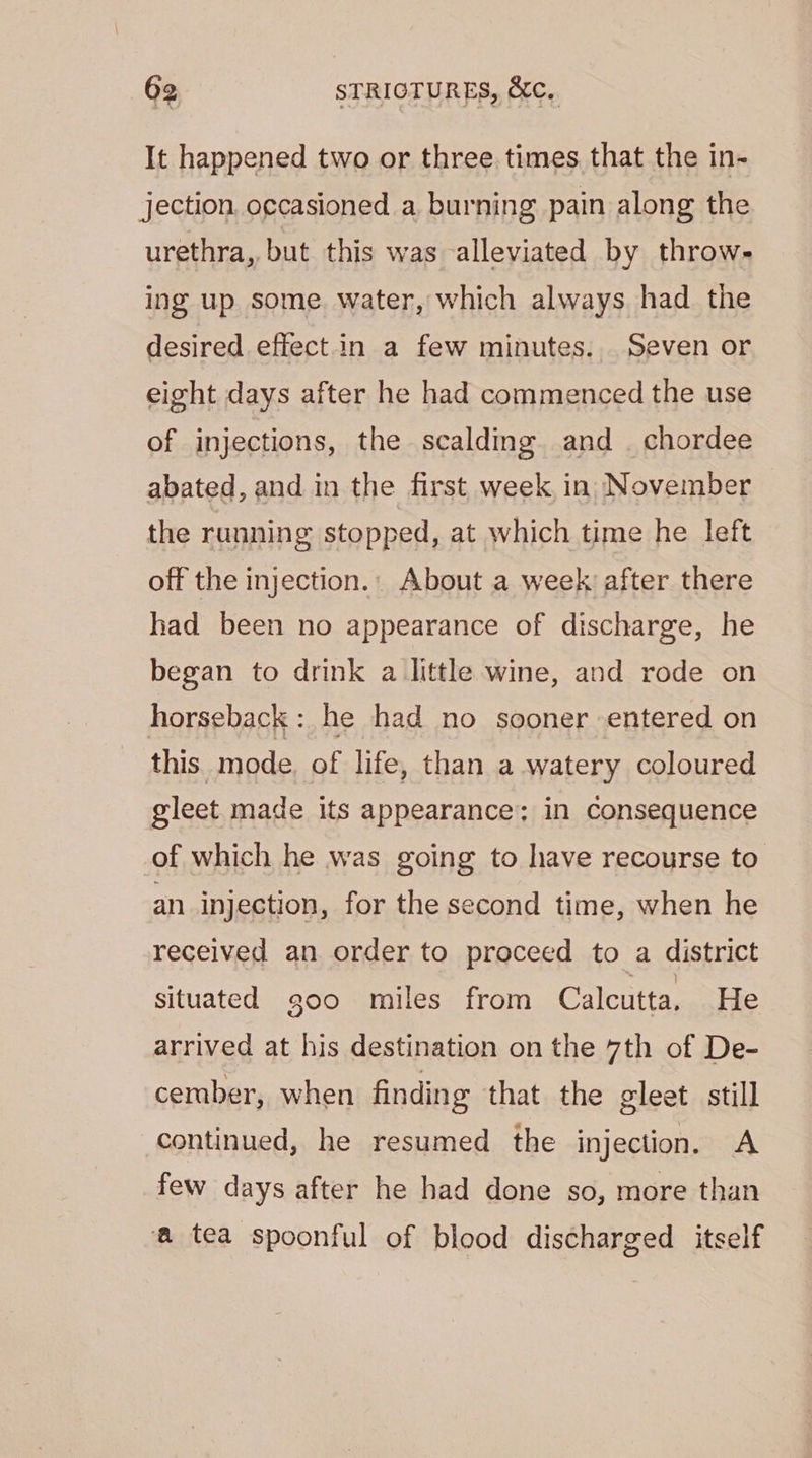 It happened two or three times that the in- jection. occasioned a burning pain along the urethra, but this was alleviated by throw- ing up some. water, which always had the desired effectin a few minutes. Seven or eight days after he had commenced the use of injections, the scalding and. chordee abated, and in the first week in November the running stopped, at which time he left off the injection.: About a week after there had been no appearance of discharge, he began to drink a little wine, and rode on horseback: he had no sooner entered on this. mode of life, than a watery coloured gleet made its appearance; in Consequence of which he was going to have recourse to an injection, for the second time, when he received an order to proceed to a district situated g00 miles from Calcutta. He arrived at his destination on the 7th of De- cermber, when finding that the gleet still continued, he resumed the injection. A few days after he had done so, more than a tea spoonful of blood discharged itself