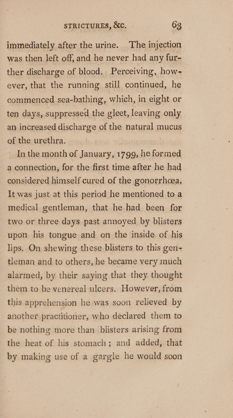 immediately after the urine. The injection was then left off, and he never had any fur- ther discharge of blood. Perceiving, hows ever, that the running still continued, he commenced sea-bathing, which, in eight or ten days, suppressed the gleet, leaving only an increased discharge of the natural mucus of the urethra. | In the month of January, 1799, he formed a connection, for the first time after he had considered himself cured of the gonorrhoea. It was just at this period he mentioned to a medical gentleman, that he had been for two or three days past annoyed by blisters upon his tongue and on the inside of his lips. On shewing these blisters to this gen- tleman and to others, he became very much alarmed, by their saying that they thought them to be venereal ulcers. However, from this apprehension he was soon relieved by another practitioner, who declared them to be nothing more than blisters arising from the heat of his stomach; and added, that by making use of a gargle he would soon