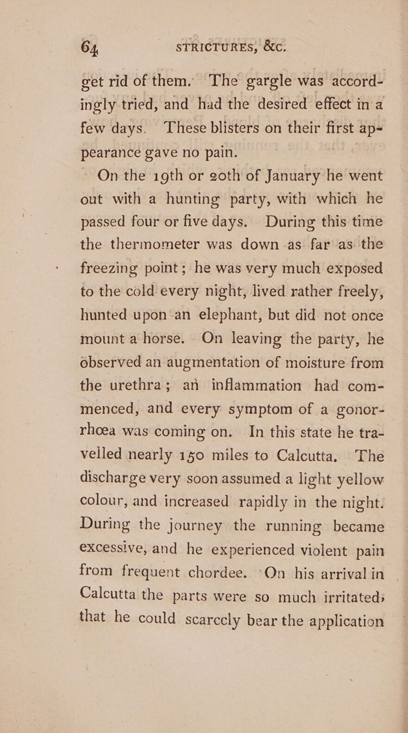 get rid of them. The gargle was accord- ingly tried, and had the desired effect in a few days. These blisters on their first ap- pearance gave no pain. | On the 19th or goth of January he went out with a hunting party, with which he passed four or five days. During this time the thermometer was down. as far as. the freezing point ; he was very much exposed to the cold every night, lived rather freely, hunted upon-an elephant, but did not once mount a horse. On leaving the party, he observed an augmentation of moisture from the urethra; an inflammation had com- menced, and every symptom of a gonor- rhoea was coming on. In this state he tra- velled nearly 150 miles to Calcutta. The discharge very soon assumed a light yellow colour, and increased rapidly in the night. During the journey the running became excessive, and he experienced violent pain from frequent chordee. ‘On his arrival in Calcutta the parts were so much irritated: that he could scarccly bear the application