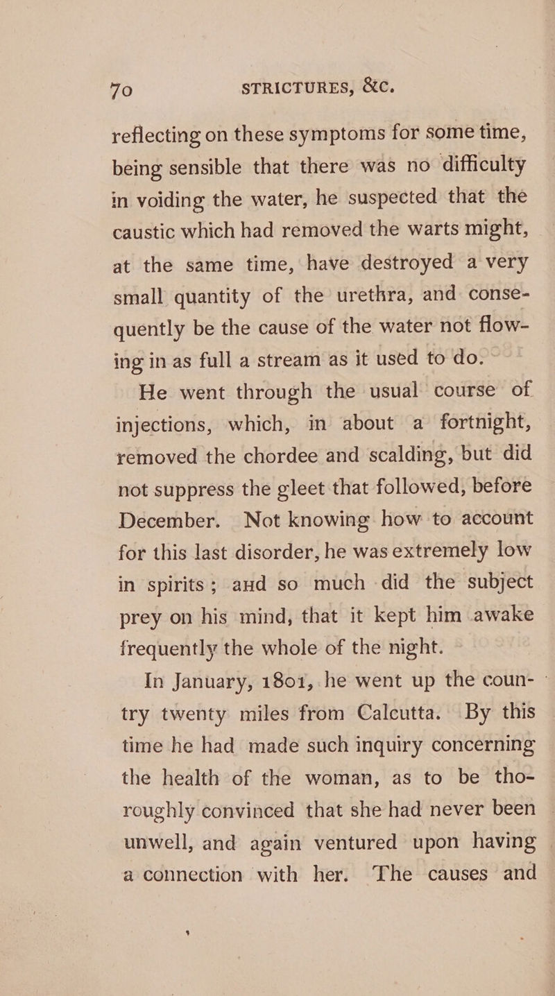 reflecting on these symptoms for some time, being sensible that there was no difficulty in voiding the water, he suspected that the caustic which had removed the warts might, at the same time, have destroyed a very small quantity of the urethra, and conse- quently be the cause of the water not flow- ing in as full a stream as it used to do. He went through the usual course of injections, which, in about a fortnight, removed the chordee and scalding, but did not suppress the gleet that followed, before December. Not knowing how to account for this last disorder, he was extremely low in spirits; aud so much did the subject prey on his mind, that it kept him awake frequently the whole of the night. In January, 1801, he went up the coun- - try twenty miles from Calcutta. By this time he had made such inquiry concerning the health of the woman, as to be tho- roughly convinced that she had never been unwell, and again ventured upon having | a connection with her. The causes and