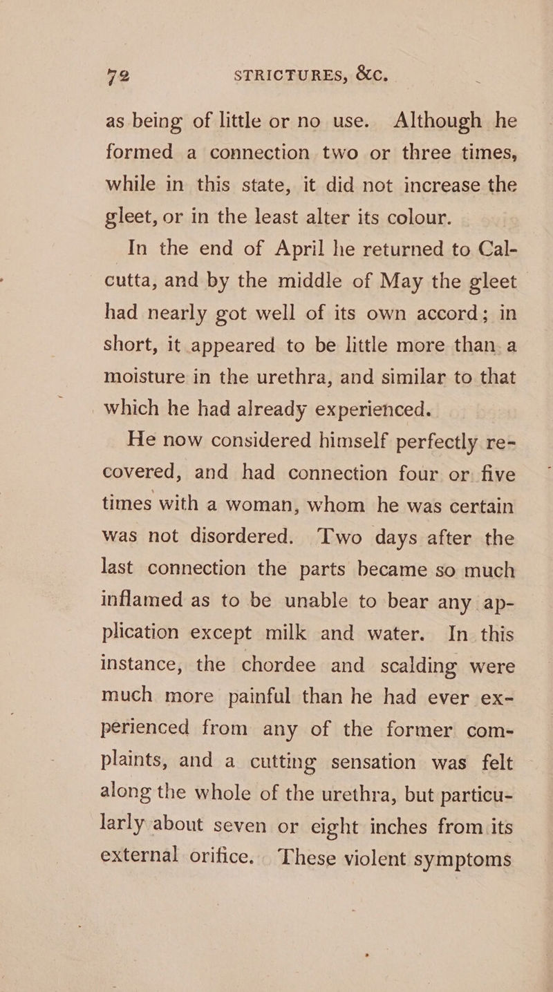 as being of little or no use. Although he formed a connection two or three times, while in this state, it did not increase the gleet, or in the least alter its colour. In the end of April he returned to Cal- cutta, and by the middle of May the gleet | had nearly got well of its own accord; in short, it appeared to be little more than. a moisture in the urethra, and similar to that which he had already experienced. He now considered himself perfectly re- covered, and had connection four or. five times with a woman, whom he was certain was not disordered. Two days after the last connection the parts became so much inflamed as to be unable to bear any ap- plication except milk and water. In this instance, the chordee and scalding were much more painful than he had ever ex- perienced from any of the former com- plaints, and a cutting sensation was felt along the whole of the urethra, but particu- larly about seven or eight inches from its external orifice. These violent symptoms