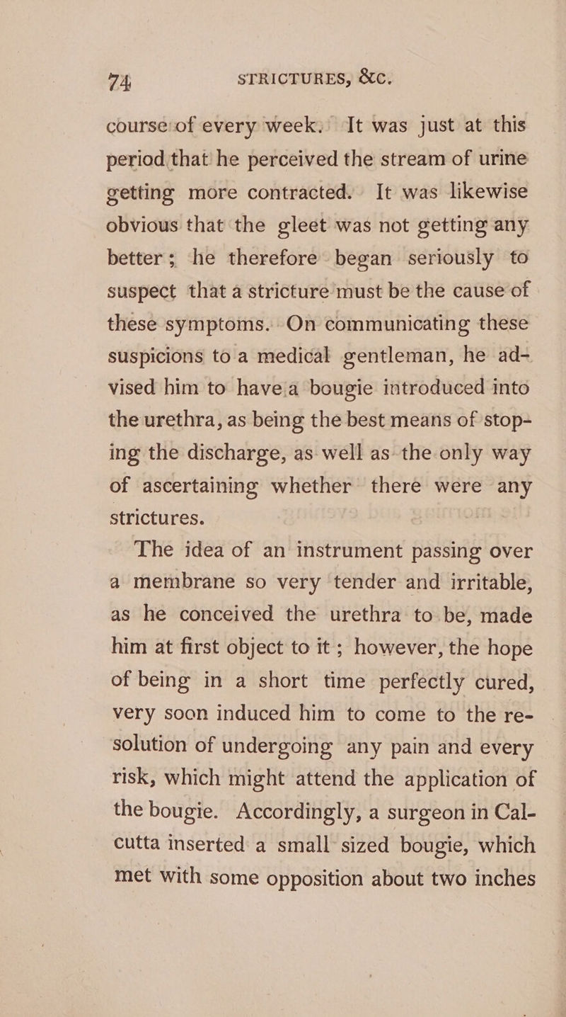 course of every week, It was just at this period that he perceived the stream of urine getting more contracted. It was likewise obvious that the gleet was not getting any better; he therefore began seriously to suspect that a stricture must be the cause of these symptoms. On communicating these suspicions to a medical gentleman, he ad- vised him to havea bougie introduced into the urethra, as being the best means of stop- ing the discharge, as well as the only way of ascertaining whether there were any strictures. The idea of an instrument passing over a membrane so very tender and irritable, as he conceived the urethra to be, made him at first object to it ; however, the hope of being in a short time perfectly cured, very soon induced him to come to the re- solution of undergoing any pain and every risk, which might attend the application of the bougie. Accordingly, a surgeon in Cal- cutta inserted a small sized bougie, which met with some opposition about two inches
