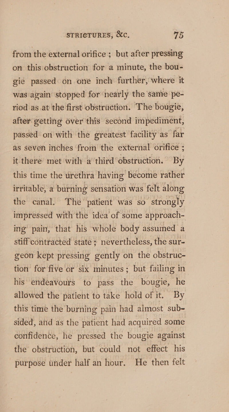 from the external orifice ; but after pressing on this obstruction for a minute, the bou- gie passed on one inch further, where it was again stopped for nearly the same pe- riod as at the first obstruction. The bougie, after getting over this second impediment, passed on with the greatest facility as far as seven inches from the external orifice ; it there met with a third ‘obstruction. By this time the urethra having become rather irritable, a burning sensation was felt along the canal. The’ patient was so strongly impressed with the idea of some approach- ing’ pain, that his whole body assumed a stiff contracted state ; nevertheless, the sur- geon kept pressing gently on the obstruc- tion for five or six minutes; but failing in his’ endeavours to pass the bougie, he allowed the patient to take hold of it. By this time the burning pain had almost sub- sided, and as the patient had acquired some confidence, he pressed the bougie against the obstruction, but could not effect his purpose under half an hour. He then felt