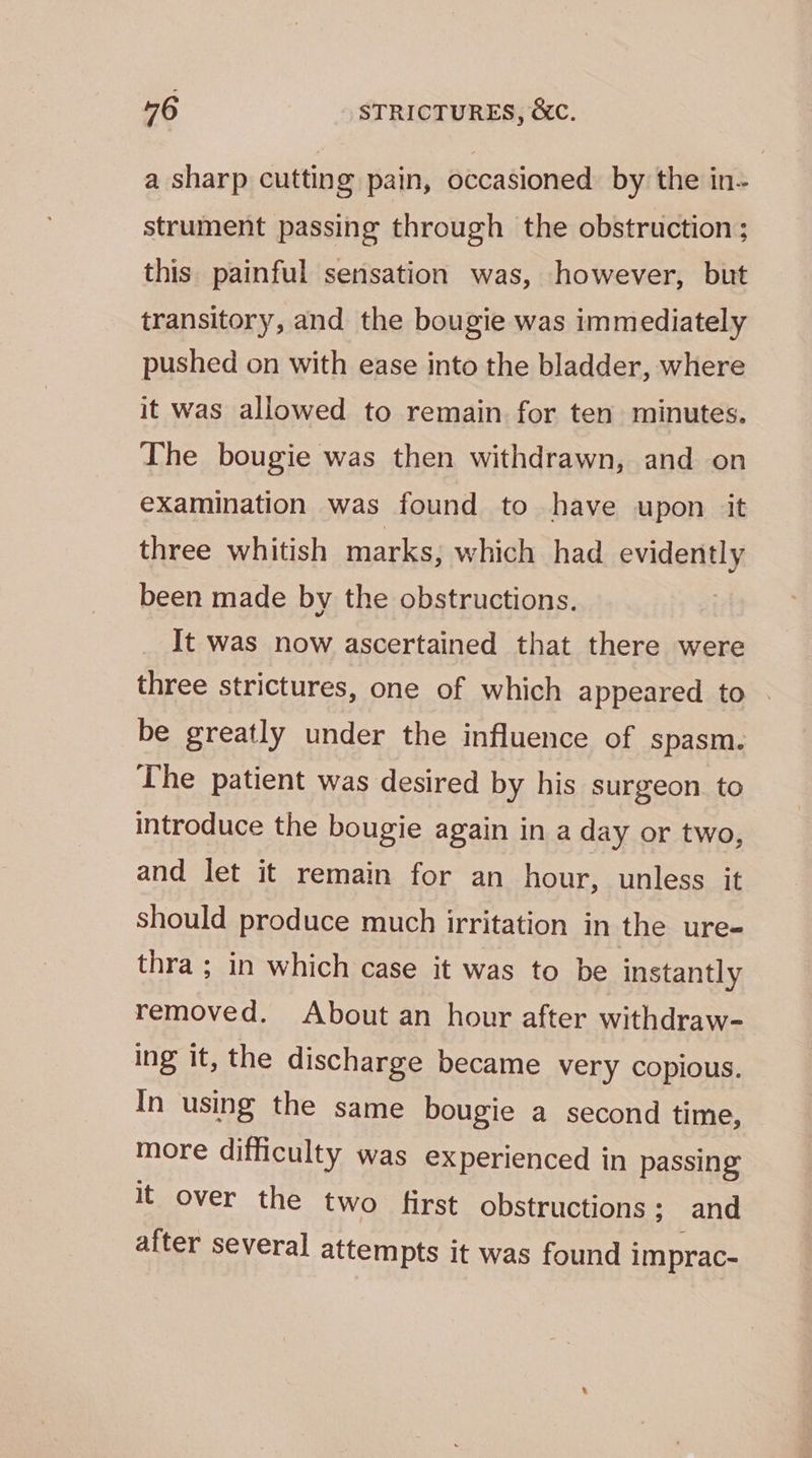 a sharp cutting pain, occasioned by the in- strument passing through the obstruction; this painful sensation was, however, but transitory, and the bougie was immediately pushed on with ease into the bladder, where it was allowed to remain for ten minutes. The bougie was then withdrawn, and on examination was found to have upon it three whitish marks; which had Prada been made by the obstructions. It was now ascertained that there were three strictures, one of which appeared to . be greatly under the influence of spasm. The patient was desired by his surgeon. to introduce the bougie again in a day or two, and let it remain for an hour, unless it should produce much irritation in the ure- thra ; in which case it was to be instantly removed. About an hour after withdraw- ing it, the discharge became very copious. In using the same bougie a second time, more difficulty was experienced in passing it over the two first obstructions ; and after several attempts it was found i imprac-