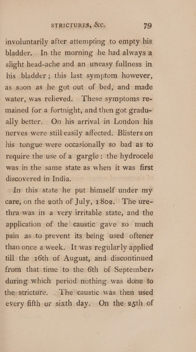 involuntarily after attempting to empty his bladder... In the morning he had always a slight head-ache and an uneasy fullness in his. bladder ; this last symptom however, as soon as he got out of bed, and made water, was relieved. These symptoms re- mained for a fortnight, and then got gradu- ally better. On his arrival in London: his nerves were still easily affected: Blisters on his tongue were occasionally so bad as to require the use of a gargle: the hydrocele was in the same state as when it was first discovered in India. | In this state he put himself under my care, on the goth of July, 1802. ‘The ure- thra:was in a very irritable state, and the application of the caustic gave so much _ pain as to prevent its being used oftener than once a'week. It was regularly applied till the 16th of August, and: discontinued from that time to the 6th of September; during which period: nothing was done to thesstricture. . The caustic was then used every fifth or sixth day. On the 25th of