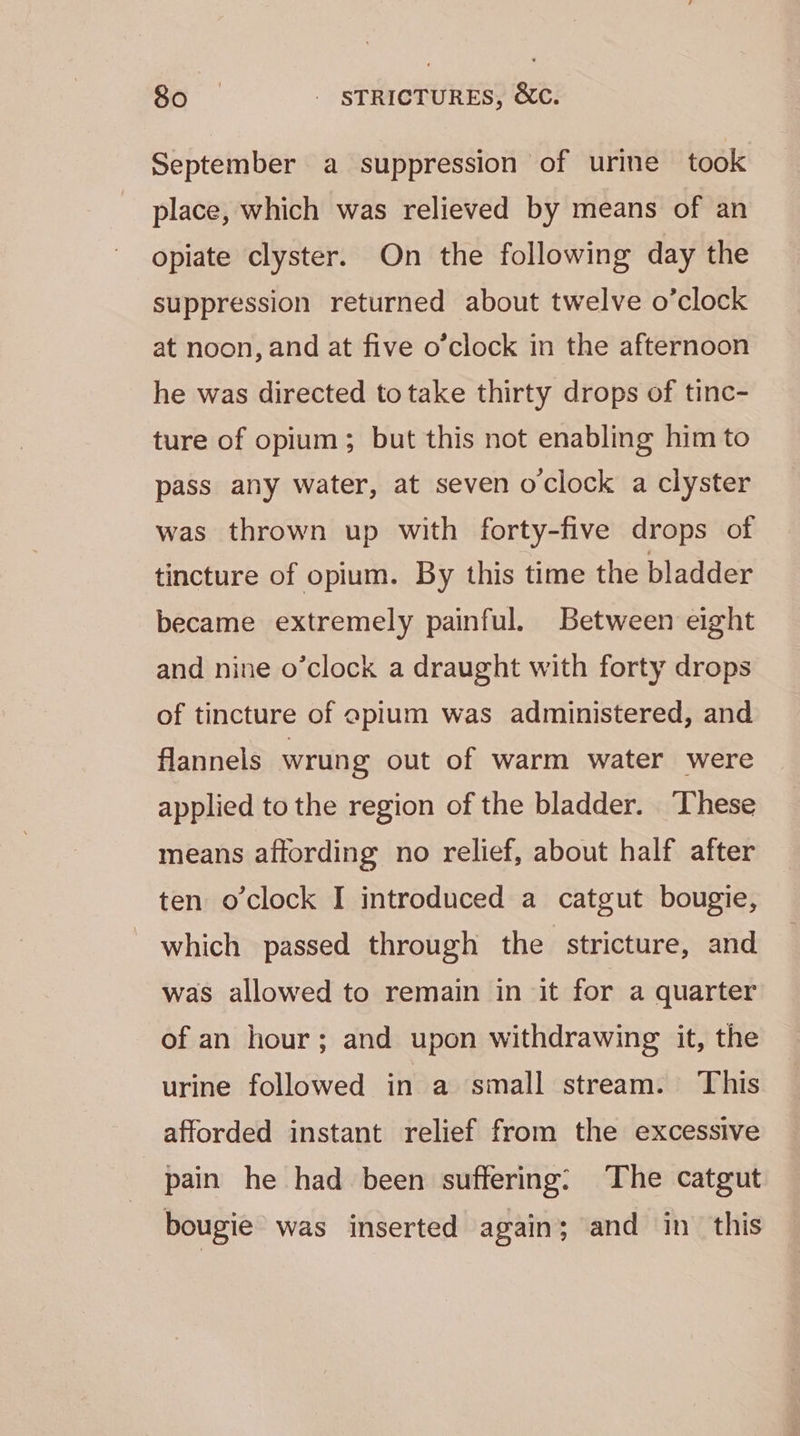 September a suppression of urine took place, which was relieved by means of an opiate clyster. On the following day the suppression returned about twelve o’clock at noon, and at five o’clock in the afternoon he was directed to take thirty drops of tinc- ture of opium; but this not enabling him to pass any water, at seven oclock a clyster was thrown up with forty-five drops of tincture of opium. By this time the bladder became extremely painful. Between eight and nine o’clock a draught with forty drops of tincture of apium was administered, and flannels wrung out of warm water were applied to the region of the bladder. These means affording no relief, about half after ten o'clock I introduced a catgut bougie, which passed through the stricture, and was allowed to remain in it for a quarter of an hour; and upon withdrawing it, the urine followed in a small stream. This afforded instant relief from the excessive pain he had been suffering: The catgut bougie was inserted again; and in. this