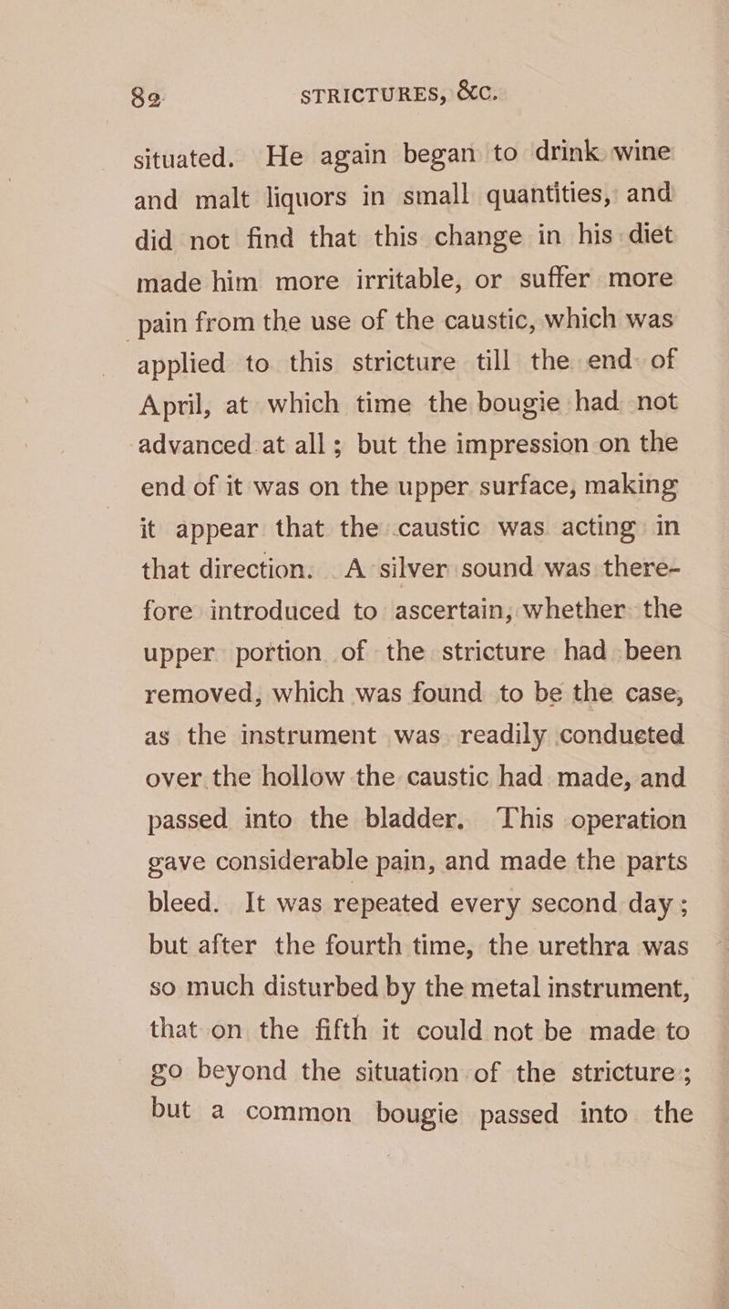 situated. He again began to drink wine and malt liquors in small quantities, and did not find that this change in his diet made him more irritable, or suffer more pain from the use of the caustic, which was applied to this stricture till the end: of April, at which time the bougie had not advanced.at all; but the impression on the end of it was on the upper surface, making it appear that the caustic was. acting in that direction. A silver sound was. there- fore introduced to ascertain, whether: the upper portion of the stricture had been removed, which was found to be the case, as the instrument was. readily condueted over the hollow the caustic had made, and passed into the bladder. This operation gave considerable pain, and made the parts bleed. It was repeated every second day ; but after the fourth time, the urethra was so much disturbed by the metal instrument, that on the fifth it could not be made to go beyond the situation of the stricture; but a common bougie passed into the