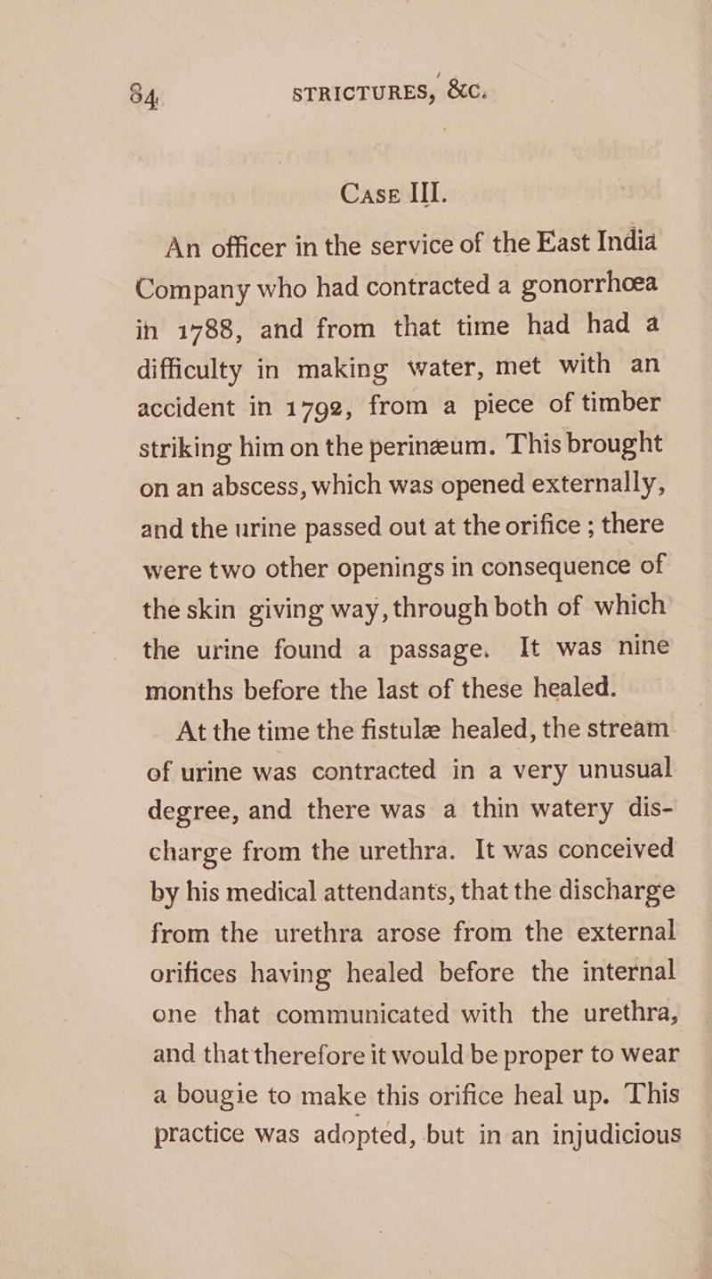 Case III. An officer in the service of the East India Company who had contracted a gonorrhoea in 1788, and from that time had had a difficulty in making water, met with an accident in 1792, from a piece of timber striking him on the perineum. This brought on an abscess, which was opened externally, and the urine passed out at the orifice ; there were two other openings in consequence of the skin giving way, through both of which the urine found a passage. It was nine months before the last of these healed. At the time the fistule healed, the stream of urine was contracted in a very unusual degree, and there was a thin watery dis- charge from the urethra. It was conceived by his medical attendants, that the discharge from the urethra arose from the external orifices having healed before the internal ene that communicated with the urethra, and that therefore it would be proper to wear a bougie to make this orifice heal up. This practice was adopted, but in an injudicious