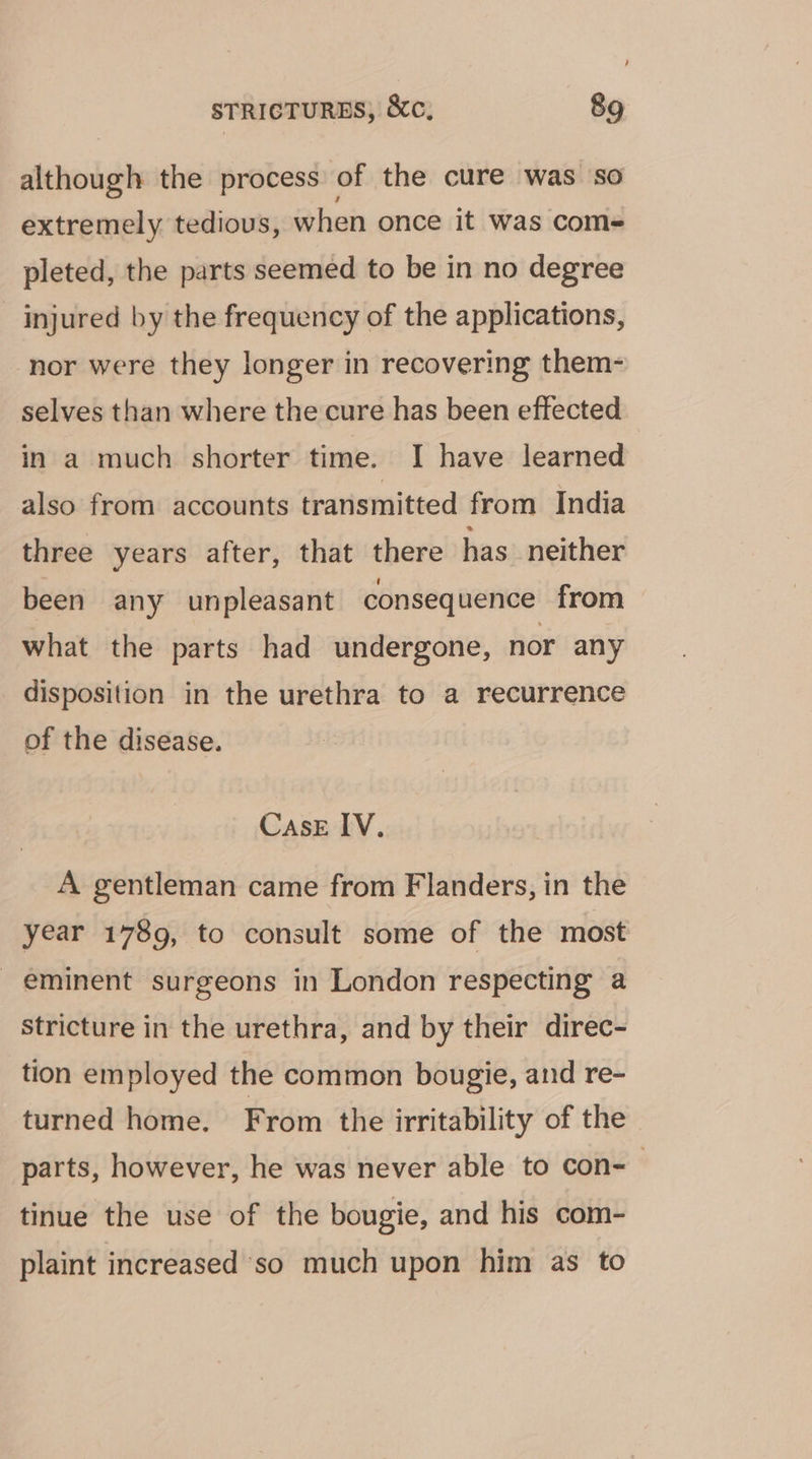 , STRICTURES, &amp;c, 89 although the process of the cure was so extremely tedious, when once it was com- pleted, the parts seemed to be in no degree injured by the frequency of the applications, ‘nor were they longer in recovering them- selves than where the cure has been effected in a much shorter time. I have learned also from accounts transmitted from India three years after, that there has neither been any unpleasant consequence from what the parts had undergone, nor any disposition in the urethra to a recurrence of the disease. Case IV. A gentleman came from Flanders, in the year 1789, to consult some of the most _ eminent surgeons in London respecting a Stricture in the urethra, and by their direc- tion employed the common bougie, and re- turned home. From the irritability of the parts, however, he was never able to con-— tinue the use of the bougie, and his com- plaint increased so much upon him as to