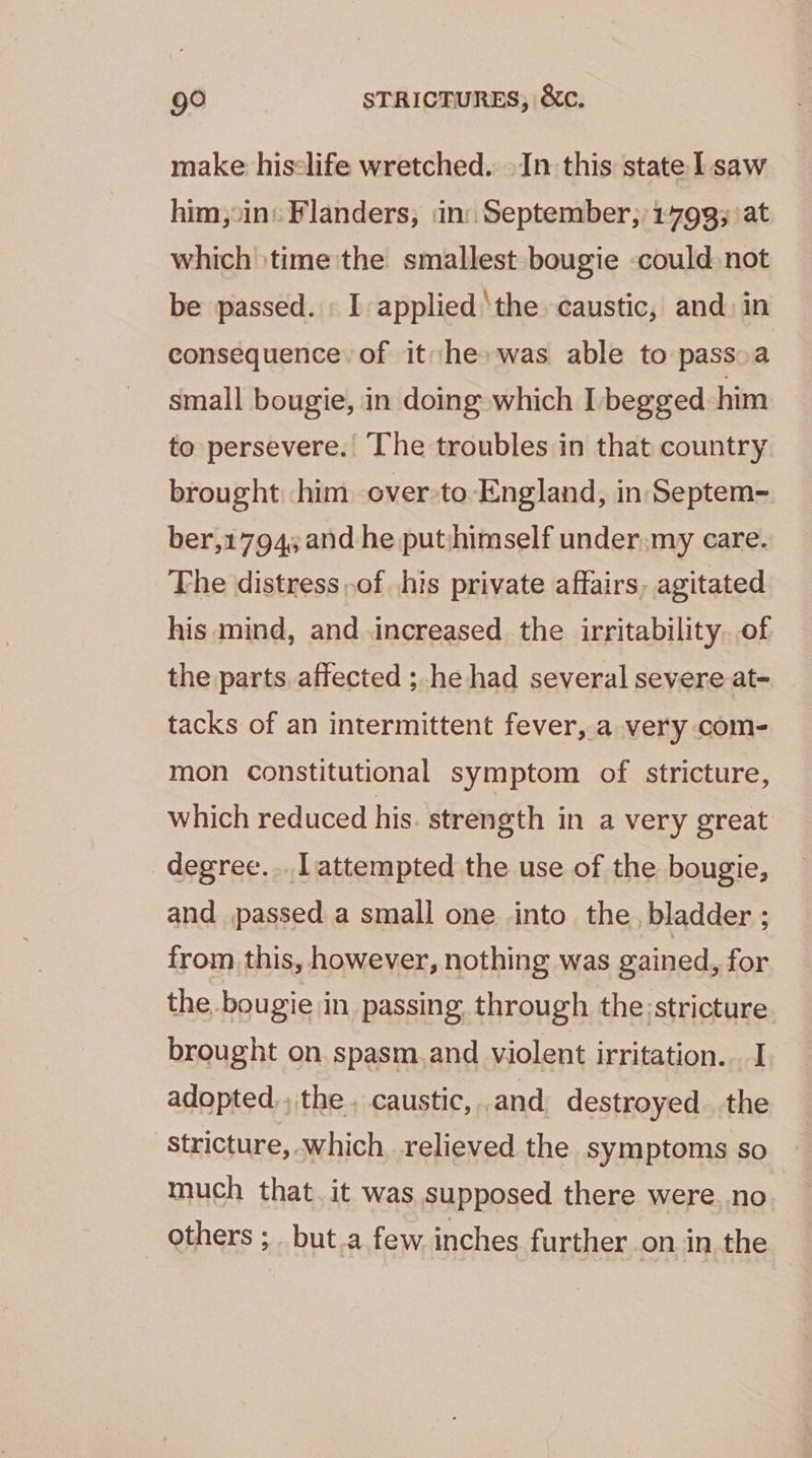make hisclife wretched. \In this state | saw him,oins Flanders, in: September, 1799; at which ‘time the smallest bougie could not be passed. I applied ‘the caustic, and. in consequence. of it he» was able to pass. a small bougie, in doing which I begged him to persevere. The troubles in that country brought him over -to England, in Septem- ber,1794; and he putshimself under.my care. The distress,of his private affairs, agitated his mind, and increased the irritability. of the parts affected ; he had several severe at- tacks of an intermittent fever, a very com- mon constitutional symptom of stricture, which reduced his strength in a very great degree... l attempted the use of the bougie, and passed a small one into the, bladder ; from this, however, nothing was gained, for the bougie in passing through the;stricture brought on spasm.and violent irritation. I adopted,, the. caustic, and destroyed the Stricture, which relieved the symptoms so much that. it was supposed there were no _ others ; but.a few inches further on in.the
