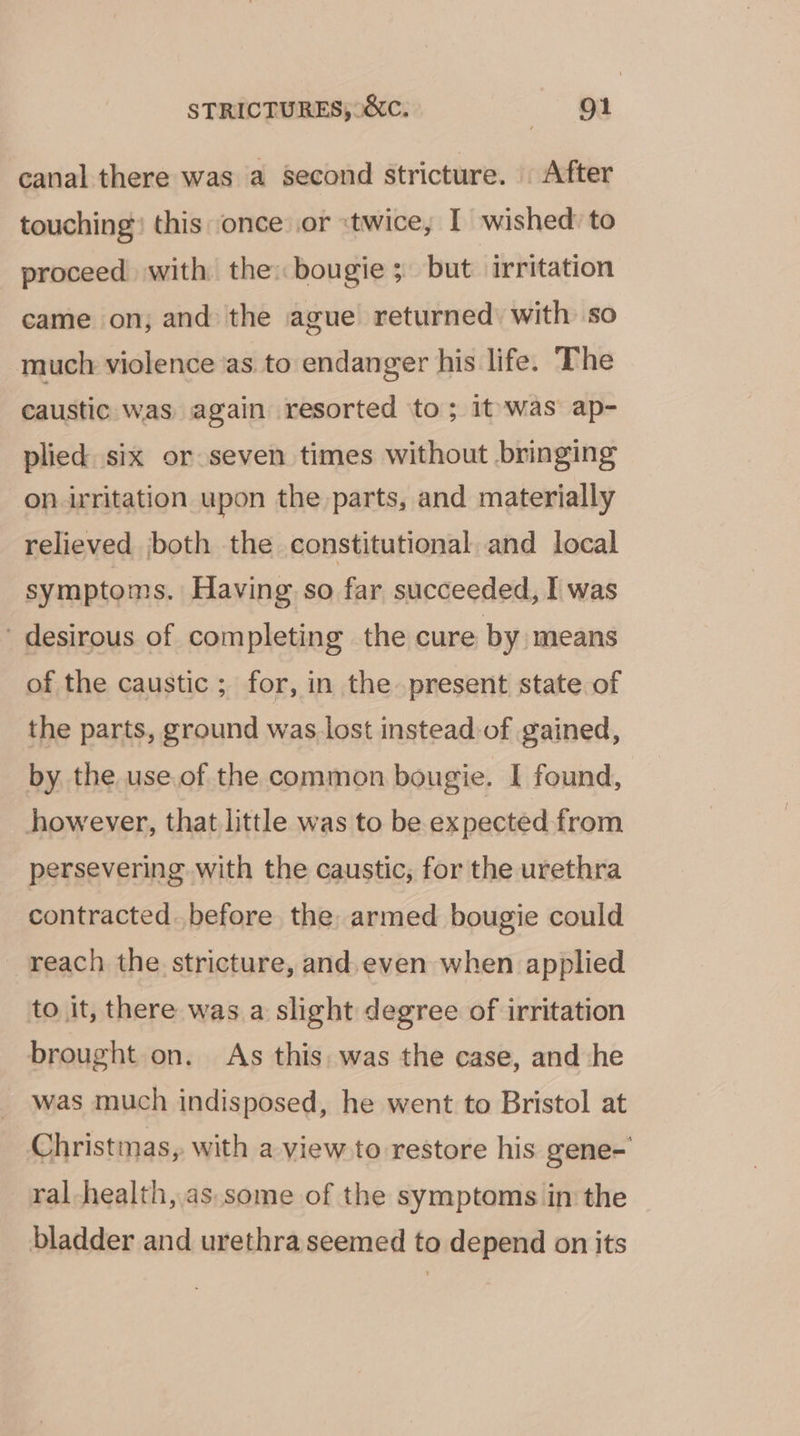 canal there was a Second stricture. After touching? this ‘once: .or «twice, I wished to proceed with the: bougie 3 but irritation came on; and the ague returned: with so much violence as to endanger his life. The caustic was again resorted to; it'was ap- plied six or seven times without bringing on irritation upon the parts, and materially relieved both the constitutional and local symptoms. Having so far succeeded, I was desirous of completing the cure by means of the caustic ; for, in the present state of the parts, ground was. lost instead of gained, by the use.of the common bougie. I found, however, that little was to be expected from persevering. with the caustic, for the urethra contracted. before the, armed bougie could reach the stricture, and.even when applied to it, there was. a slight degree of irritation brought on. As this. was the case, and he was much indisposed, he went to Bristol at Christmas, with a view to restore his gene- ral-health, as.some of the symptoms in the bladder and urethra seemed to depend on its