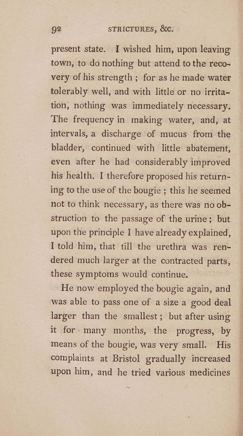present state. I wished him, upon leaving town, to do nothing but attend to the reco- very of his strength ; for as he made water tolerably well, and with little or no irrita- tion, nothing was immediately necessary. The frequency in making water, and, at intervals, a discharge of mucus from the _ bladder, continued with little abatement, even after he had considerably improved his health. I therefore proposed his return- ing to the use of the bougie ; this he seemed not to think necessary, as there was no ob- struction to the passage of the urine; but upon the principle I have already explained, I told him, that till the urethra was ren- dered much larger at the contracted parts, these symptoms would continue. 3 He now employed the bougie again, and was able to pass one of a size a good deal larger than the smallest; but after using it for: many months, the progress, by means of the bougie, was very small. His complaints at Bristol gradually increased upon him, and he tried various medicines ~
