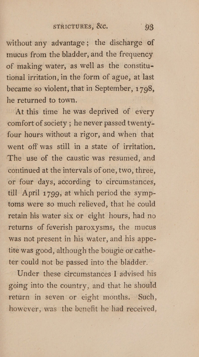 without any advantage; the discharge of mucus from the bladder, and the frequency of making water, as well as the constitu- tional irritation, in the form cf ague, at last became so violent, that in September, 1798, he returned to town. At this time he was deprived of every comfort of society ; he never passed twenty- four hours without a rigor, and when that went off was still in a state of irritation. The use of the caustic was resumed, and continued at the intervals of one, two, three, or four days, according to circumstances, tll April 1799, at which period the symp- toms were so much relieved, that he could retain his water six or eight hours, had no returns of feverish paroxysms, the mucus was not present in his water, and his appe- tite was good, although the bougie or cathe- ter could not be passed into the bladder. Under these circumstances I advised his going into the country, and that he should return in seven or eight months. Such, however, was the benefit he had received,