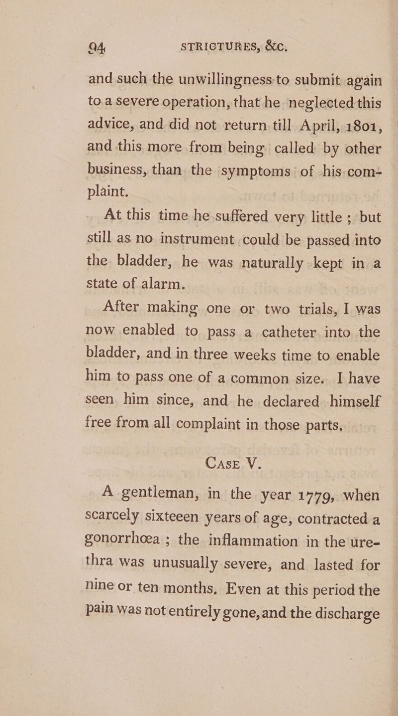and such the unwillingness to submit again — to.a severe operation, that he neglected this advice, and did not return till April, 1801, and this more from being called by other business, than. the symptoms. of his.com-= plaint. At this time he suffered very little ; but still as no instrument could be passed into the bladder, he was naturally kept in a state of alarm. After making one or. two trials, I was now enabled to pass a catheter into the bladder, and in three weeks time to enable him to pass one of a common size. I have seen. him since, and he declared himself free from all complaint in those parts, CASE V. A gentleman, in the year 1779, when scarcely sixteeen years of age, contracted a gonorrhoea ; the inflammation in the ure- thra was unusually severe, and lasted for nine or ten months, Even at this period the pain was not entirely gone, and the discharge