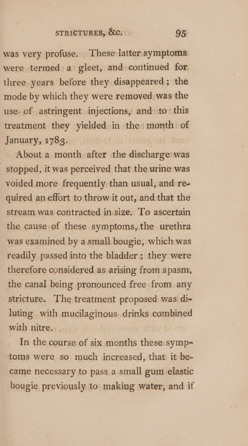 was very profuse. These latter symptoms were termed a gleet, and.continued for, three years before they disappeared ; the mode by which they were removed was the use- of astringent injections, and: to this treatment they yielded. in the: month. of January, 1783. 24 About a month after the fiialasite was stopped, it was perceived that the urine was voided more frequently than usual, and re- quired an effort to throw it out, and that the stream was contracted insize. To ascertain the cause of these symptoms, the urethra was examined by a. small bougie, which was readily passed into the bladder; they were therefore considered as arising from:spasm, the canal being pronounced free from any _ stricture. The treatment proposed was di- luting with mucilaginous. drinks combined with nitre. In the course of six months these: symp- toms were so. much increased, that: it be- came necessary to pass.a small gum elastic bougie. previously to making water, and if