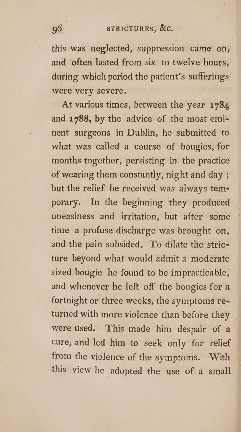 this was neglected, suppression came on; and often lasted from six to twelve hours; _ during which period the patient’s sufferings were very severe. At various times, between the year 1784 and 1788, by the advice of the most emi- nent surgeons in Dublin, he submitted to. what was called a course of bougies, for months together, persisting in the practice of wearing them constantly, night and day ; but the relief he received was always tem- porary. In the beginning they produced uneasiness and irritation, but after some time a profuse discharge was brought on, and the pain subsided. To dilate the stric- ture beyond what would admit a moderate sized bougie he found to be impracticable, and whenever he left off the bougies for a fortnight or three weeks, the symptoms re- turned with more violence than before they _ were used. This made him despair of a cure, and led him to seek only for relief from the violence of the symptoms. With this view he adopted the use of a small