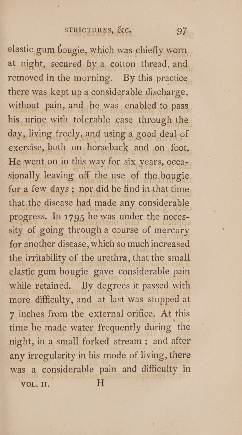 elastic gum bougie, which was chiefly worn at night, secured by a cotton thread, and removed in the morning. By this practice there was kept up a considerable discharge, without pain, and he was enabled to pass his. urine with tolerable ease through the day, living freely, and using a good deal of exercise, both on horseback and on foot. He went.on in this way for six years, occa- sionally leaving off the use of the. bougie for a few days ; nor did he find in.that time that, the disease had made any considerable progress. In 1795 he was under the neces- sity of going through a course of mercury for another disease, which so much increased the irritability of the urethra, that the small elastic gum bougie gave considerable pain while retained. By degrees it passed with more difficulty, and at last was stopped at 7 inches from the external orifice. At this time he made water frequently during ‘the night, in a small forked stream ; and after any irregularity in his mode of living, there was a considerable pain and difficulty in VOL. Il. H