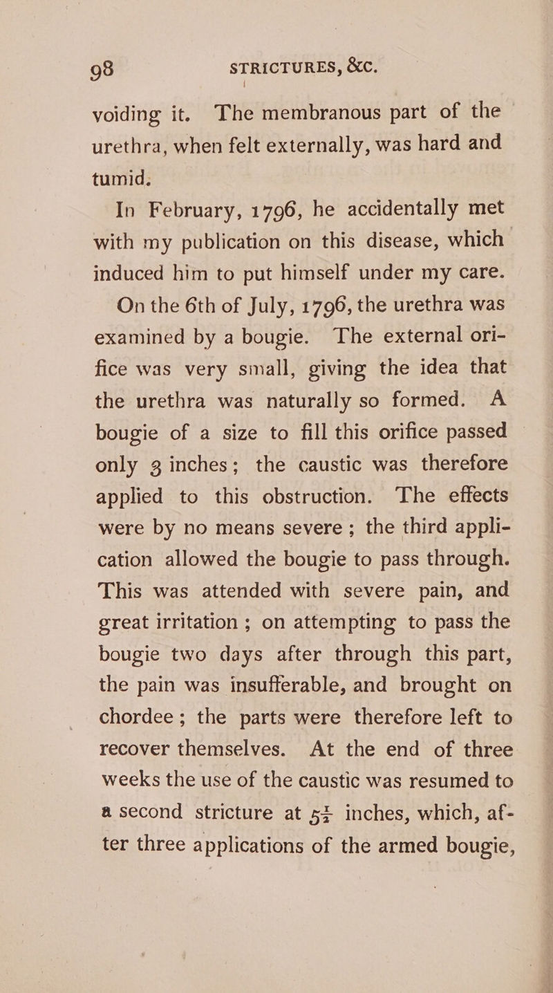 { voiding it. The membranous part of the urethra, when felt externally, was hard and tumid. In February, 1796, he accidentally met with my publication on this disease, which induced him to put himself under my care. On the 6th of July, 1796, the urethra was examined by a bougie. The external ori- fice was very small, giving the idea that the urethra was naturally so formed. A bougie of a size to fill this orifice passed only 3 inches; the caustic was therefore applied to this obstruction. The effects were by no means severe ; the third appli- cation allowed the bougie to pass through. This was attended with severe pain, and great irritation ; on attempting to pass the bougie two days after through this part, the pain was insufferable, and brought on chordee ; the parts were therefore left to recover themselves. At the end of three weeks the use of the caustic was resumed to a second stricture at 5% inches, which, af- ter three applications of the armed bougie,