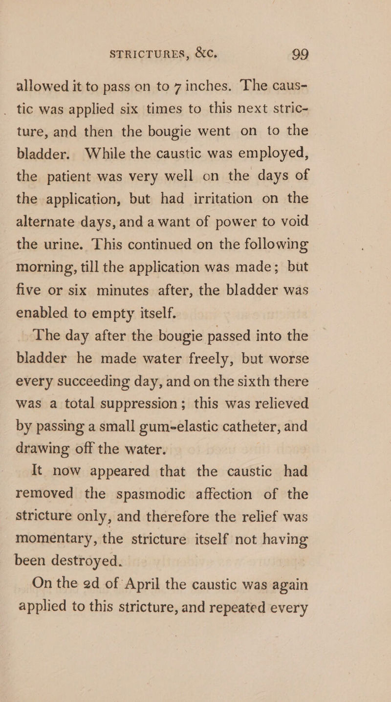 allowed it to pass on to 7 inches. The caus- _ tic was applied six times to this next stric- ture, and then the bougie went on to the bladder. While the caustic was employed, the patient was very well on the days of the application, but had irritation on the alternate days, and a want of power to void the urine. This continued on the following morning, till the application was made; but five or six minutes after, the bladder was enabled to empty itself. The day after the bougie passed into the bladder he made water freely, but worse every succeeding day, and on the sixth there — was a total suppression; this was relieved by passing a small gum-elastic catheter, and drawing off the water. It now appeared that the caustic had removed the spasmodic affection of the stricture only, and therefore the relief was momentary, the stricture itself not having been destroyed. On the ed of April the caustic was again applied to this stricture, and repeated every